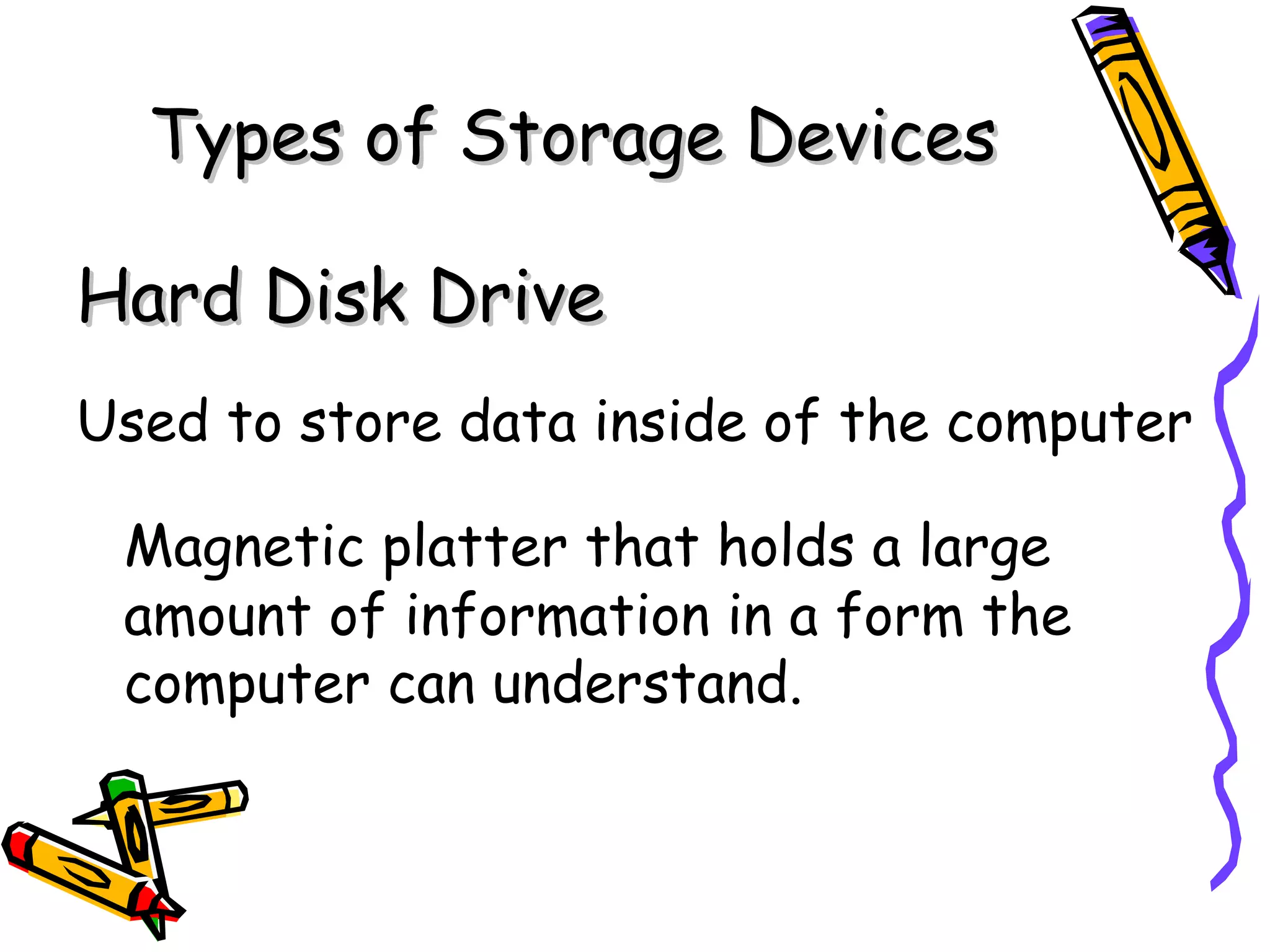 Types of Storage Devices

Hard Disk Drive
Used to store data inside of the computer

 Magnetic platter that holds a large
 amount of information in a form the
 computer can understand.
 