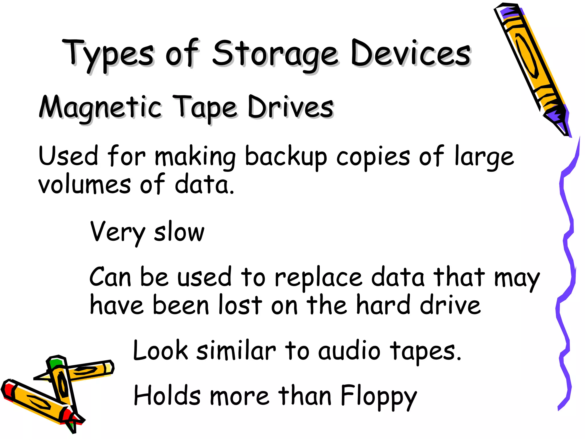 Types of Storage Devices
Magnetic Tape Drives
Used for making backup copies of large
volumes of data.
    Very slow
    Can be used to replace data that may
    have been lost on the hard drive
       Look similar to audio tapes.
       Holds more than Floppy
 
