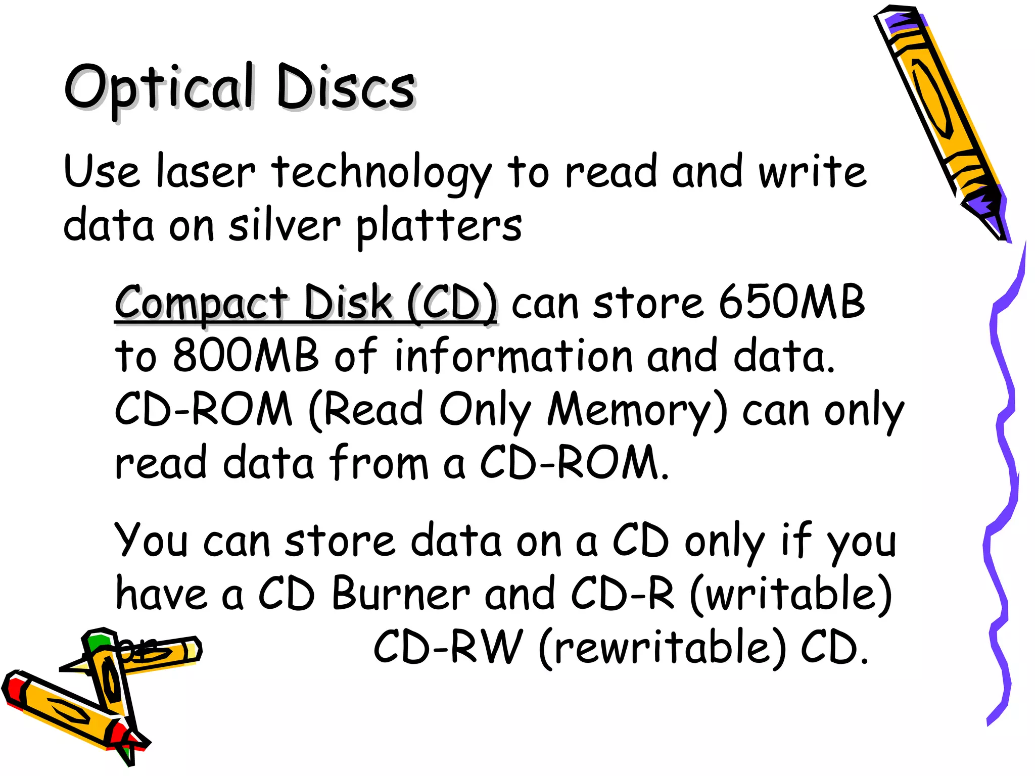 Optical Discs
Use laser technology to read and write
data on silver platters
  Compact Disk (CD) can store 650MB
  to 800MB of information and data.
  CD-ROM (Read Only Memory) can only
  read data from a CD-ROM.
  You can store data on a CD only if you
  have a CD Burner and CD-R (writable)
  or          CD-RW (rewritable) CD.
 