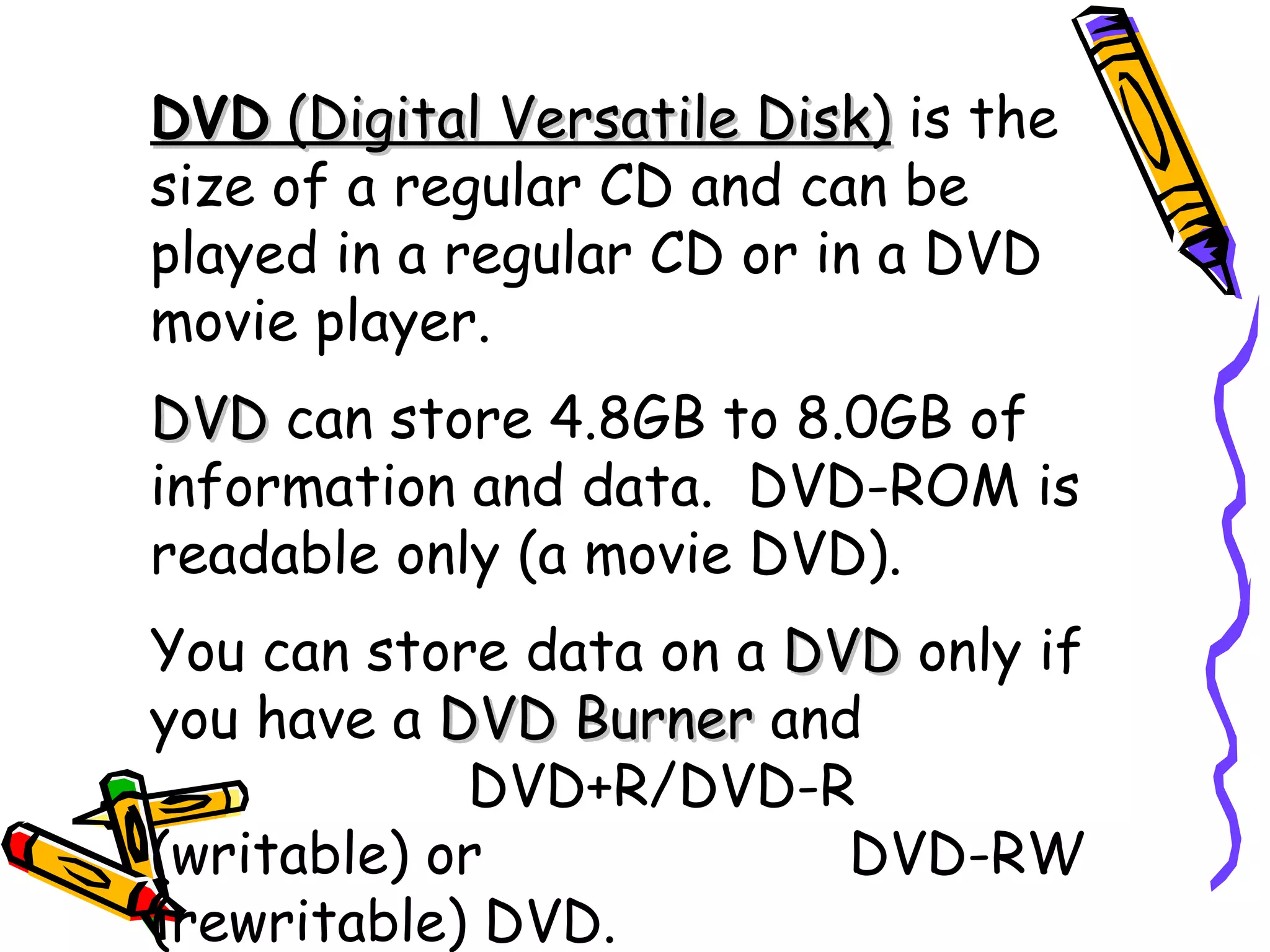 DVD (Digital Versatile Disk) is the
size of a regular CD and can be
played in a regular CD or in a DVD
movie player.
DVD can store 4.8GB to 8.0GB of
information and data. DVD-ROM is
readable only (a movie DVD).
You can store data on a DVD only if
you have a DVD Burner and
            DVD+R/DVD-R
(writable) or             DVD-RW
(rewritable) DVD.
 