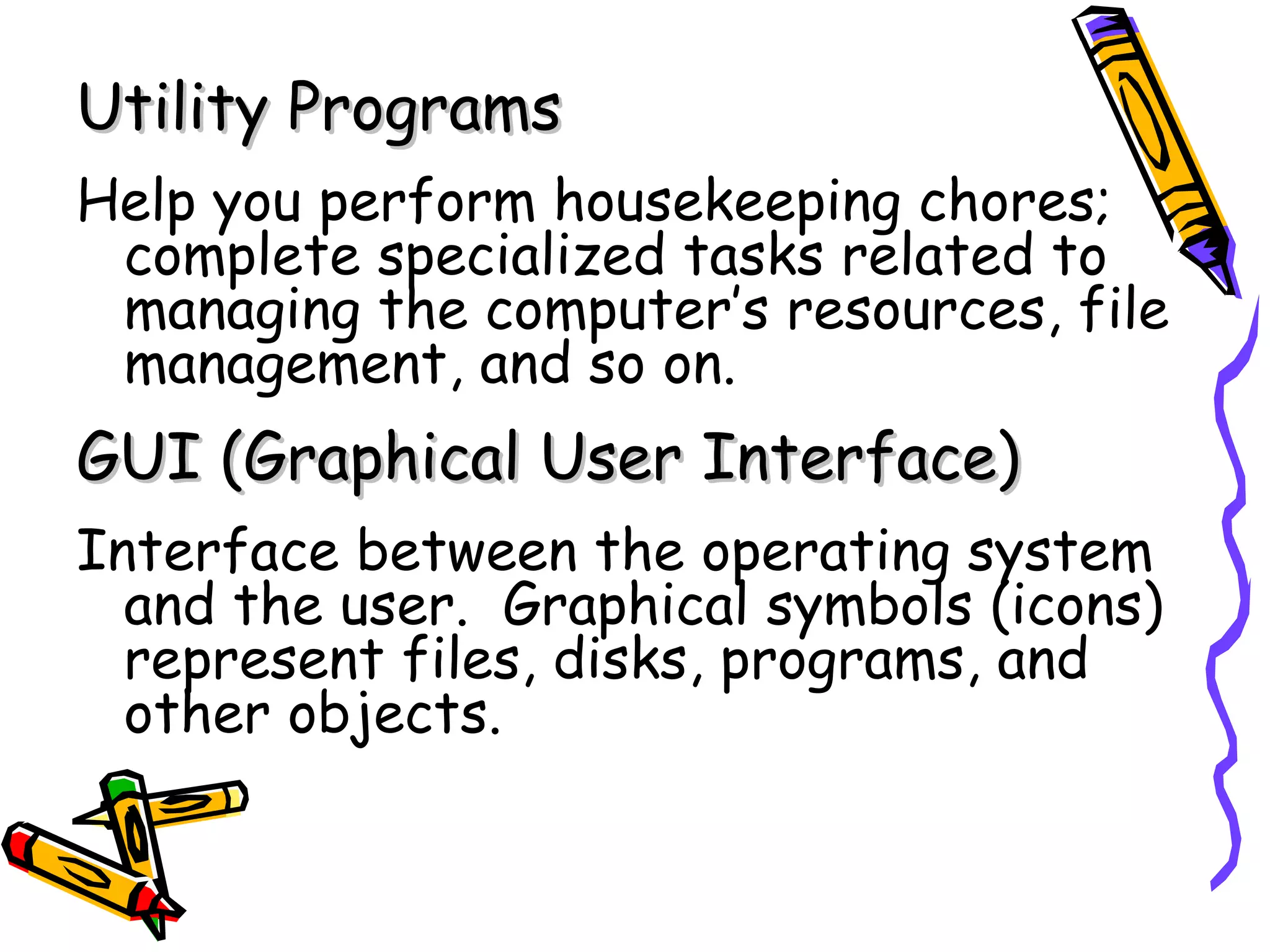 Utility Programs
Help you perform housekeeping chores;
 complete specialized tasks related to
 managing the computer’s resources, file
 management, and so on.
GUI (Graphical User Interface)
Interface between the operating system
  and the user. Graphical symbols (icons)
  represent files, disks, programs, and
  other objects.
 