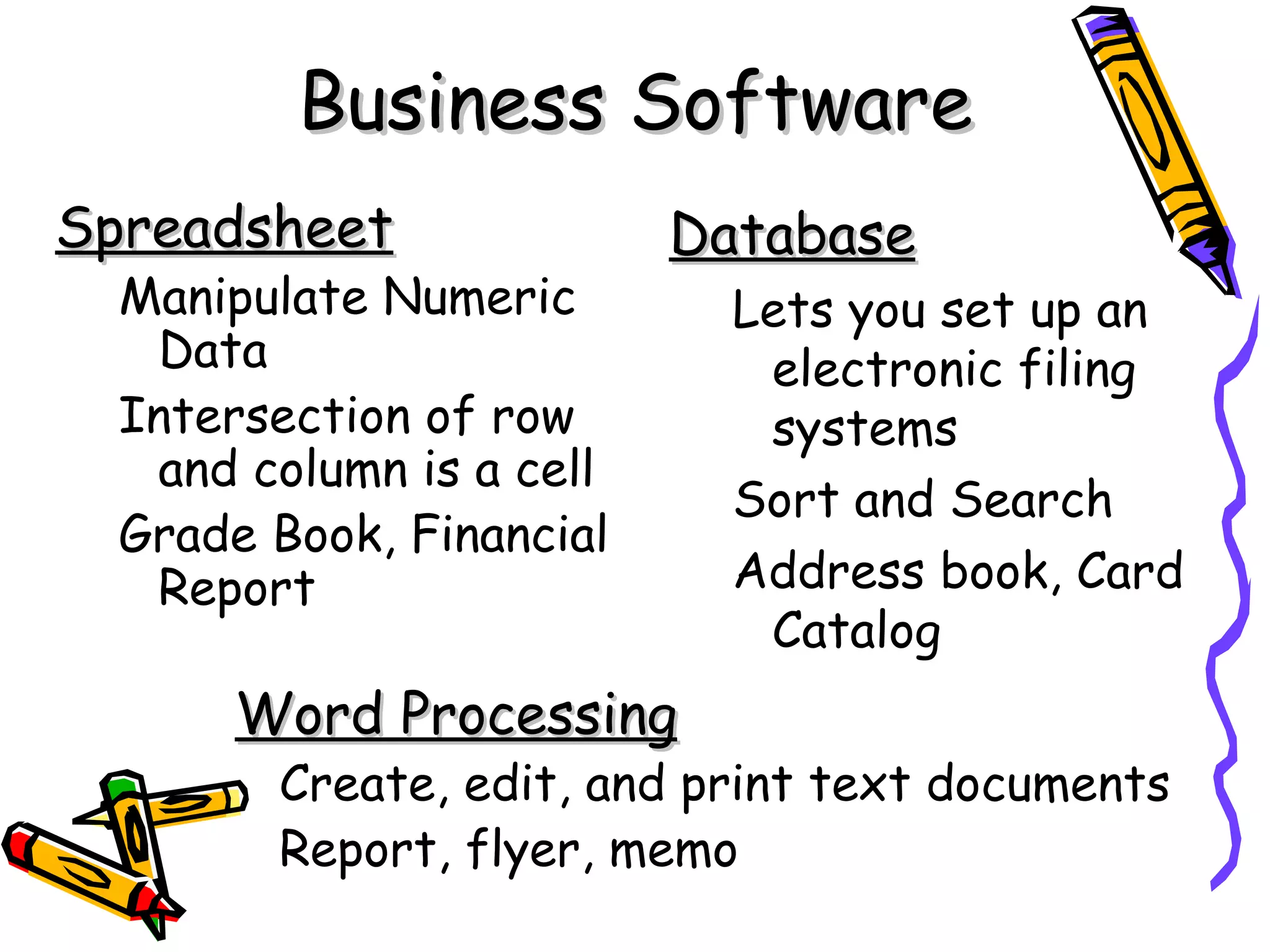 Business Software
Spreadsheet               Database
  Manipulate Numeric        Lets you set up an
   Data                      electronic filing
  Intersection of row        systems
   and column is a cell
                            Sort and Search
  Grade Book, Financial
   Report                   Address book, Card
                             Catalog
      Word Processing
        Create, edit, and print text documents
        Report, flyer, memo
 