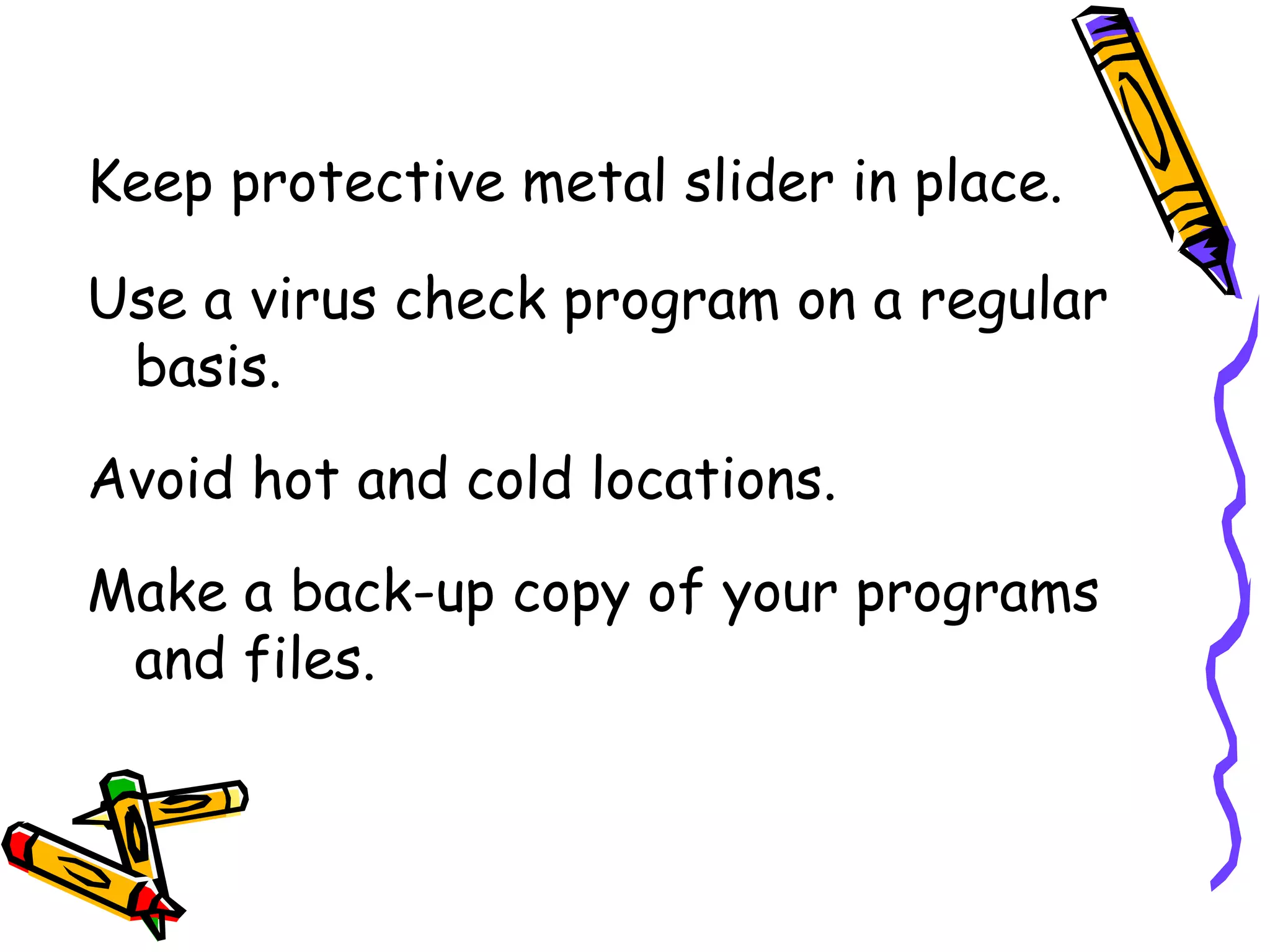 Keep protective metal slider in place.

Use a virus check program on a regular
 basis.
Avoid hot and cold locations.
Make a back-up copy of your programs
 and files.
 