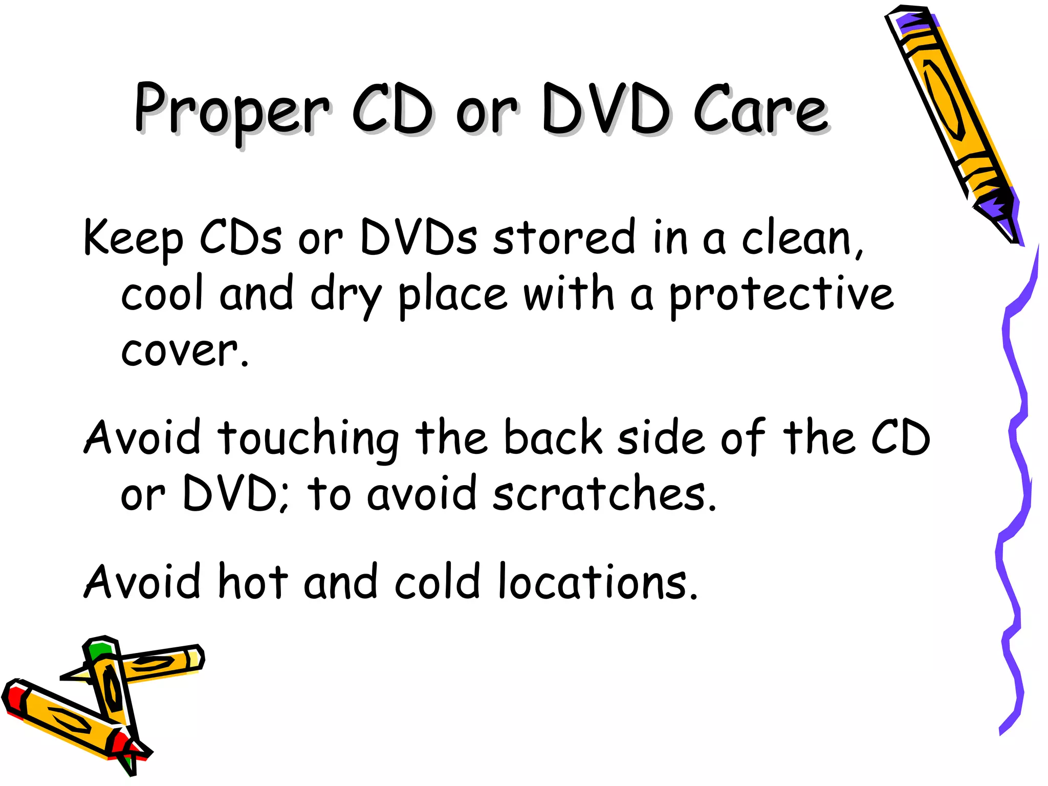 Proper CD or DVD Care
Keep CDs or DVDs stored in a clean,
 cool and dry place with a protective
 cover.
Avoid touching the back side of the CD
 or DVD; to avoid scratches.
Avoid hot and cold locations.
 
