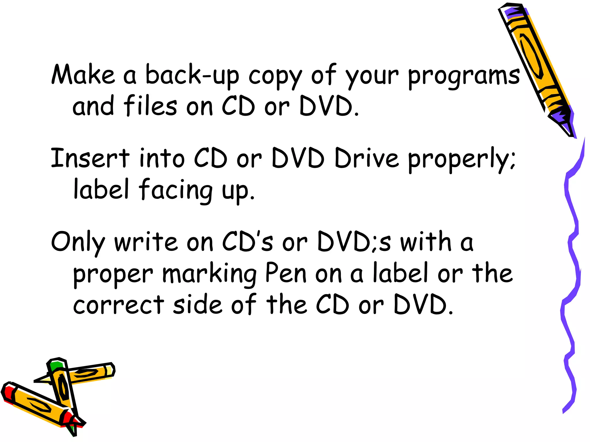 Make a back-up copy of your programs
 and files on CD or DVD.
Insert into CD or DVD Drive properly;
  label facing up.
Only write on CD’s or DVD;s with a
 proper marking Pen on a label or the
 correct side of the CD or DVD.
 