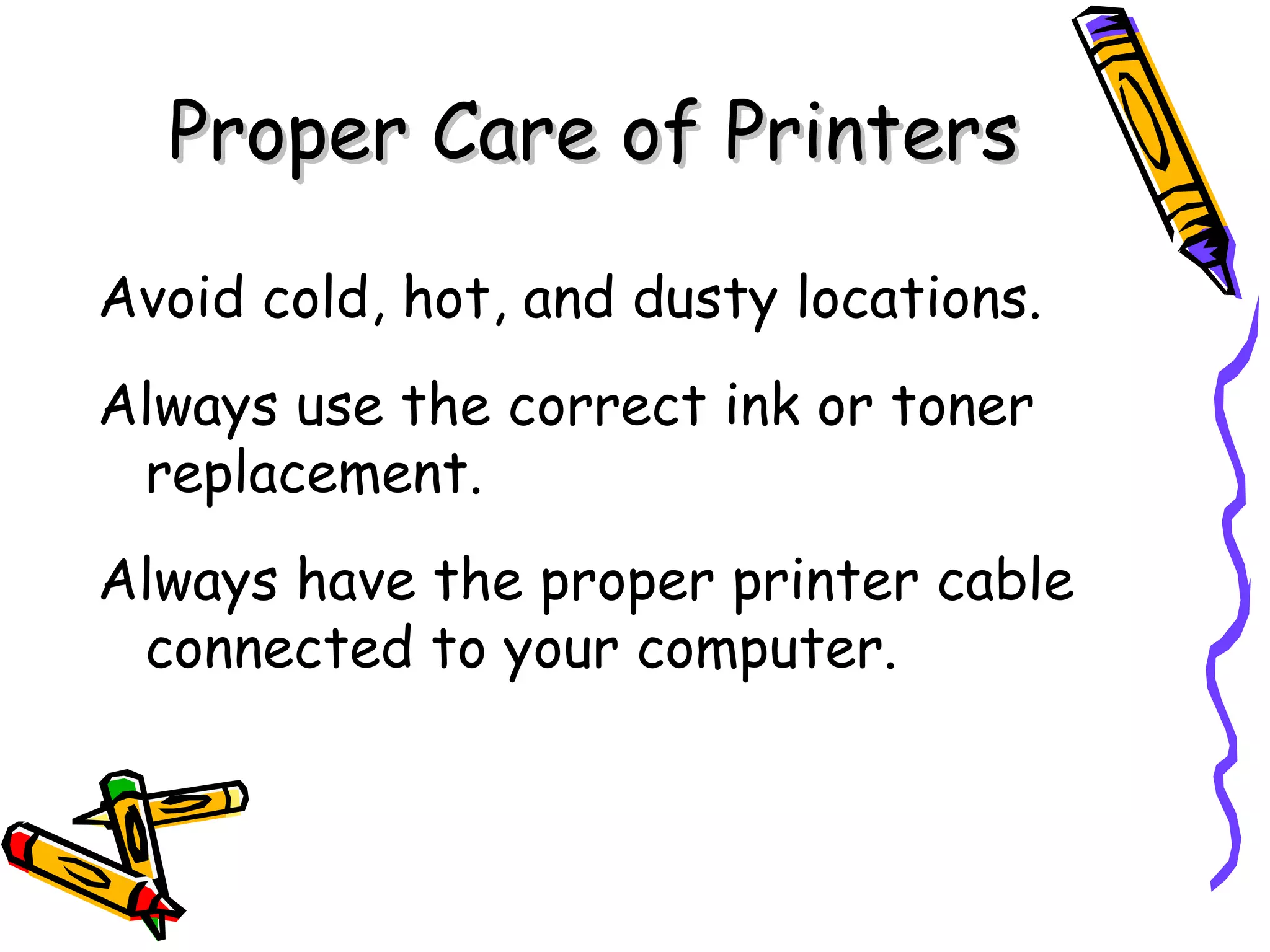Proper Care of Printers

Avoid cold, hot, and dusty locations.
Always use the correct ink or toner
 replacement.
Always have the proper printer cable
 connected to your computer.
 