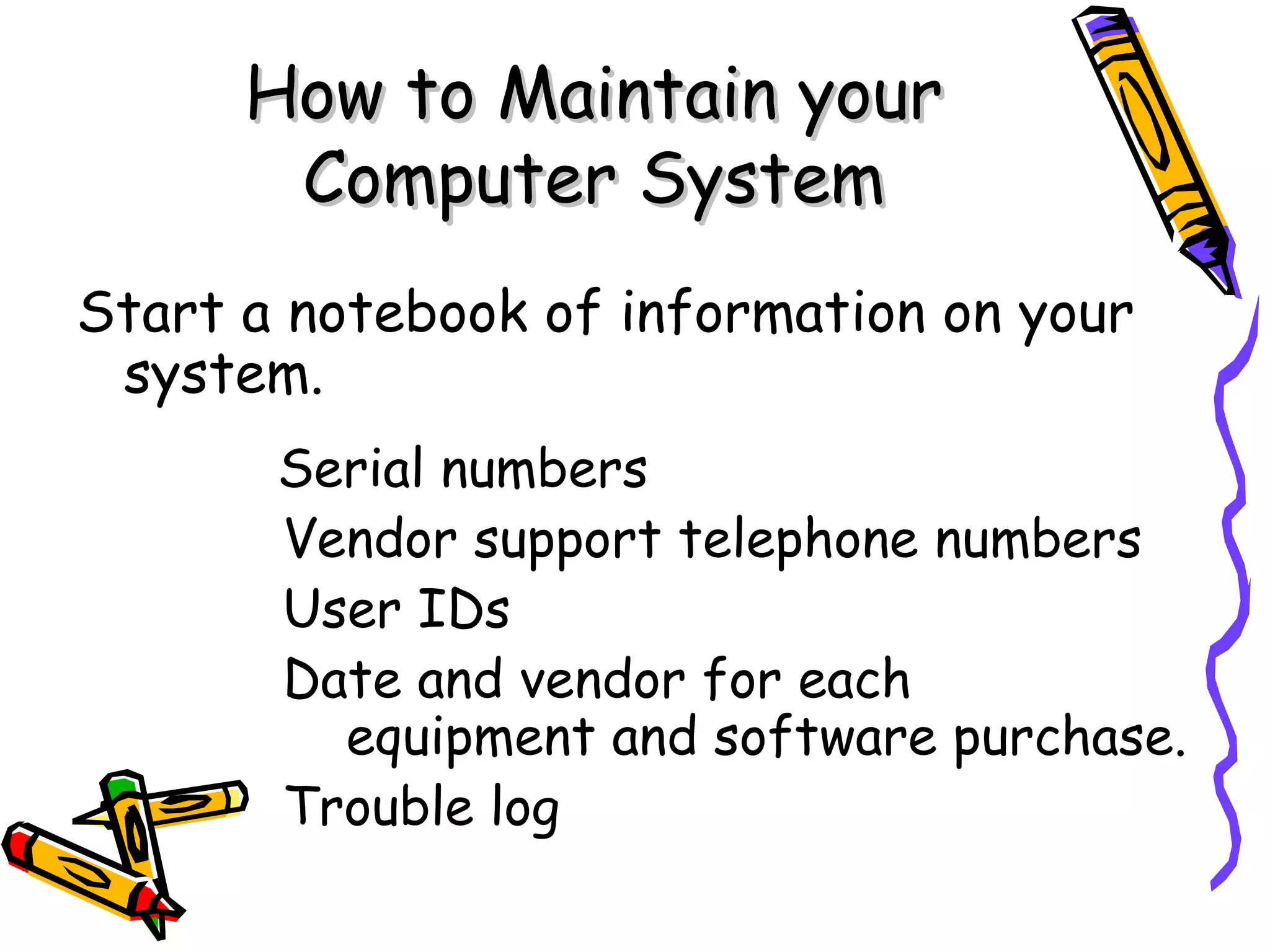 How to Maintain your
       Computer System
Start a notebook of information on your
 system.
       Serial numbers
       Vendor support telephone numbers
       User IDs
       Date and vendor for each
         equipment and software purchase.
       Trouble log
 