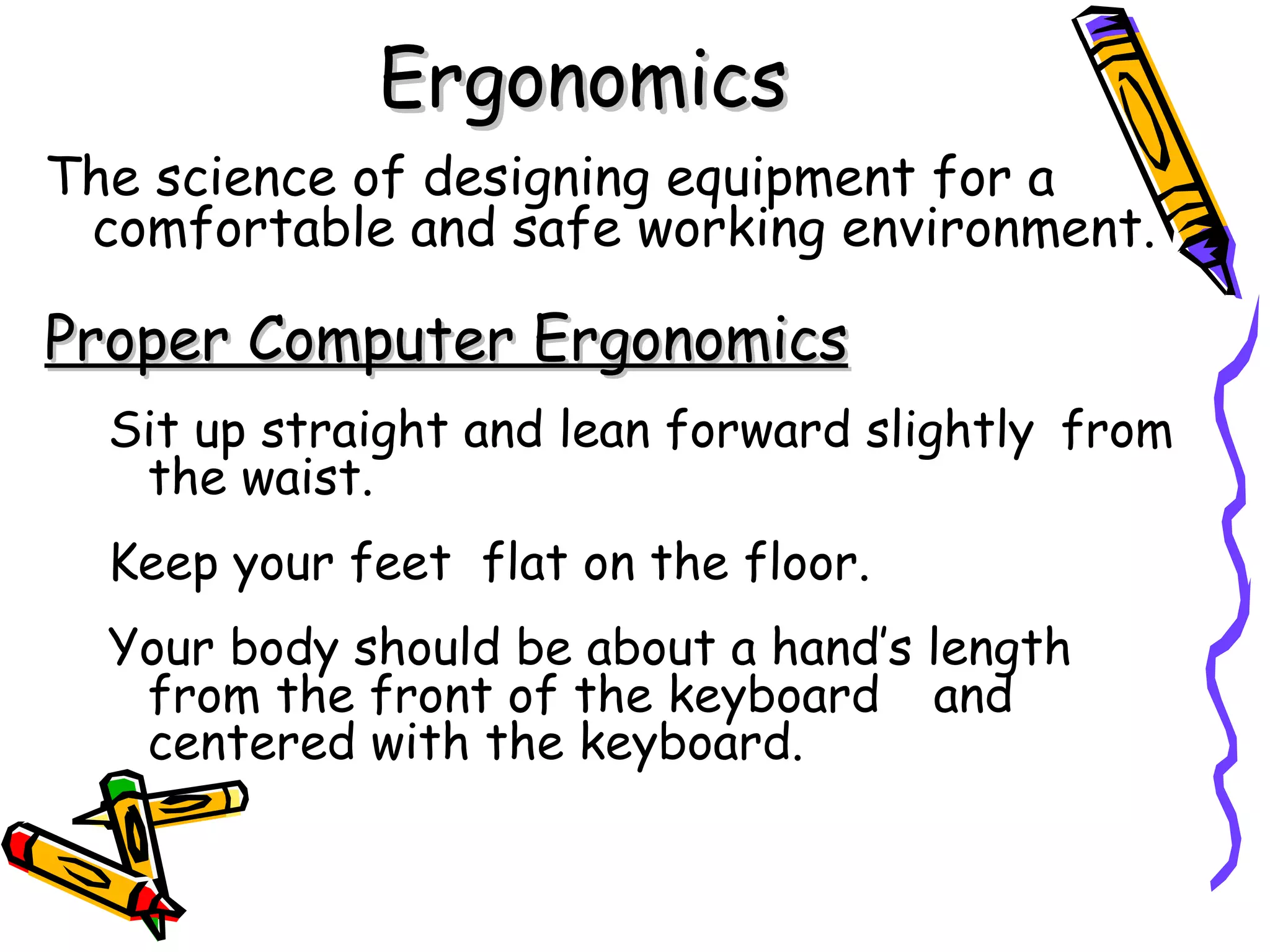 Ergonomics
The science of designing equipment for a
 comfortable and safe working environment.

Proper Computer Ergonomics
  Sit up straight and lean forward slightly from
   the waist.
  Keep your feet flat on the floor.
  Your body should be about a hand’s length
   from the front of the keyboard and
   centered with the keyboard.
 