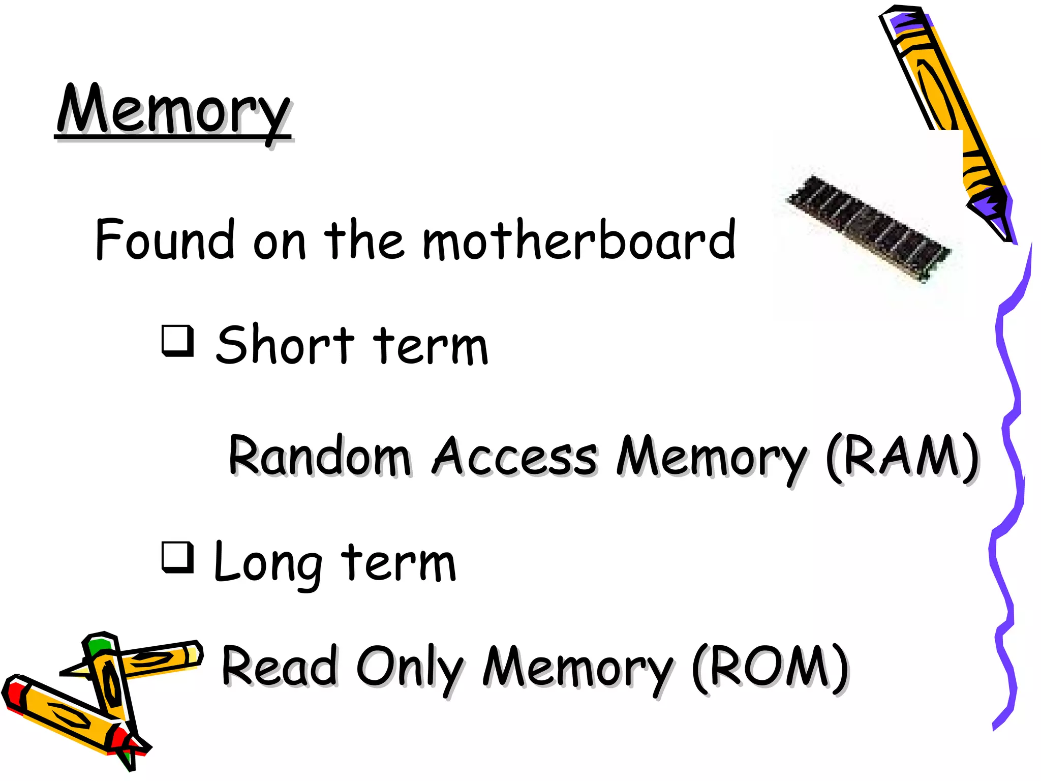 Memory

Found on the motherboard
   Short term

     Random Access Memory (RAM)
   Long term

    Read Only Memory (ROM)
 