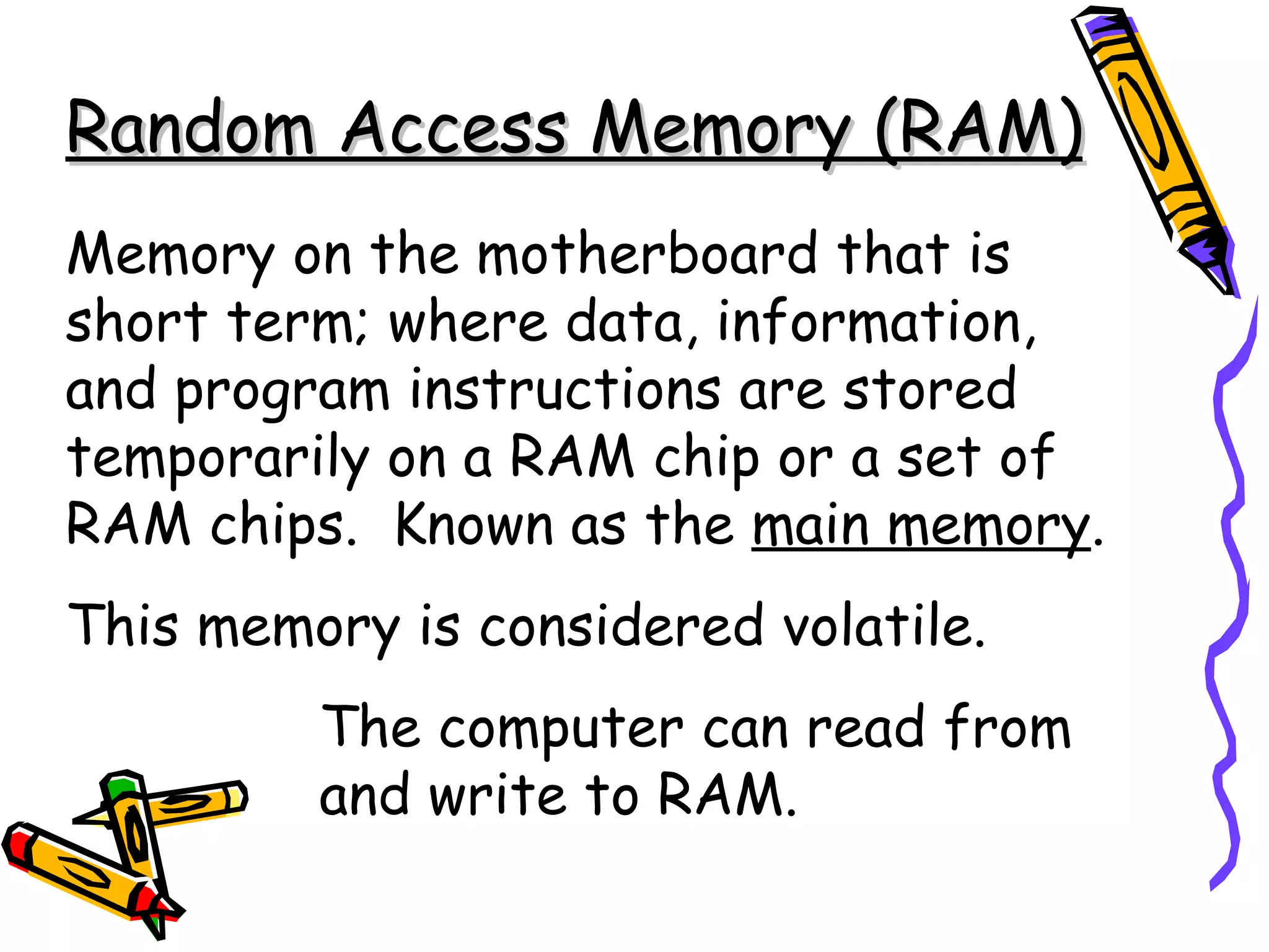 Random Access Memory (RAM)
Memory on the motherboard that is
short term; where data, information,
and program instructions are stored
temporarily on a RAM chip or a set of
RAM chips. Known as the main memory.
This memory is considered volatile.
         The computer can read from
         and write to RAM.
 