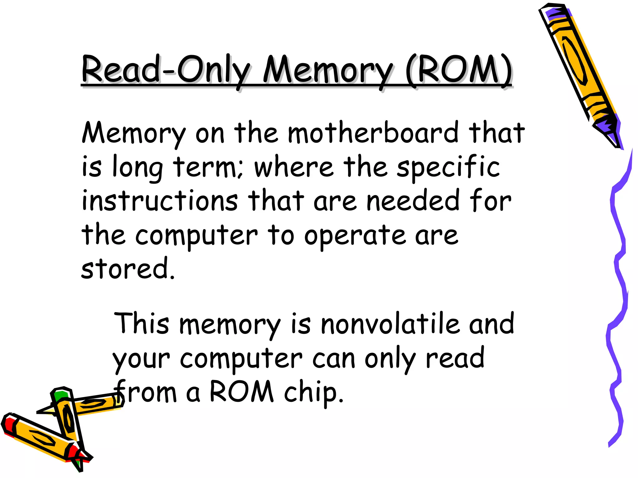 Read-Only Memory (ROM)
Memory on the motherboard that
is long term; where the specific
instructions that are needed for
the computer to operate are
stored.
  This memory is nonvolatile and
  your computer can only read
  from a ROM chip.
 