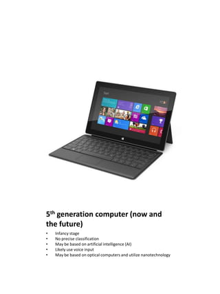 5th generation computer (now and
the future)
•   Infancy stage
•   No precise classification
•   May be based on artificial intelligence (AI)
•   Likely use voice input
•   May be based on optical computers and utilize nanotechnology
 
