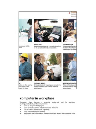 computer in workplace
Computers have become a universal on-the-job tool for decision-
making, productivity, and communication:
•    Used by all types of employees
•    Used for access control and other security measures
•    Use by service professionals is growing
•    Used extensively by the military
•    Employees in all lines of work need to continually refresh their computer skills
 