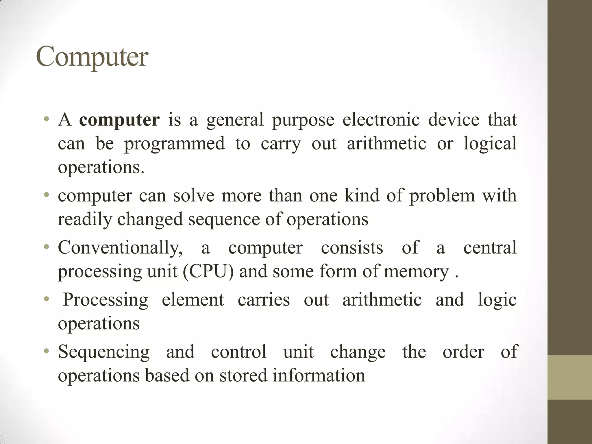 Computer
• A computer is a general purpose electronic device that
can be programmed to carry out arithmetic or logical
operations.
• computer can solve more than one kind of problem with
readily changed sequence of operations
• Conventionally, a computer consists of a central
processing unit (CPU) and some form of memory .
• Processing element carries out arithmetic and logic
operations
• Sequencing and control unit change the order of
operations based on stored information

 