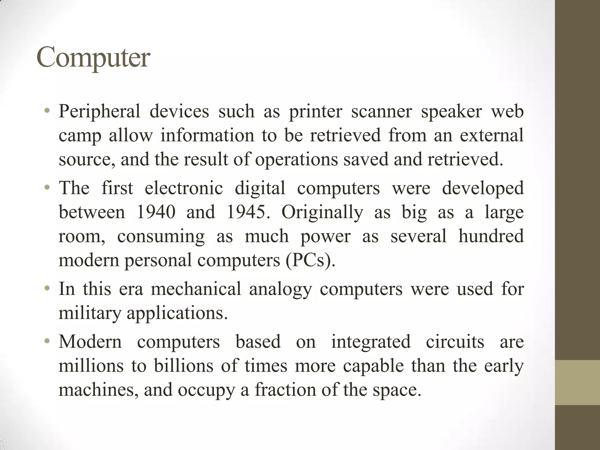 Computer
• Peripheral devices such as printer scanner speaker web
camp allow information to be retrieved from an external
source, and the result of operations saved and retrieved.
• The first electronic digital computers were developed
between 1940 and 1945. Originally as big as a large
room, consuming as much power as several hundred
modern personal computers (PCs).
• In this era mechanical analogy computers were used for
military applications.
• Modern computers based on integrated circuits are
millions to billions of times more capable than the early
machines, and occupy a fraction of the space.

 