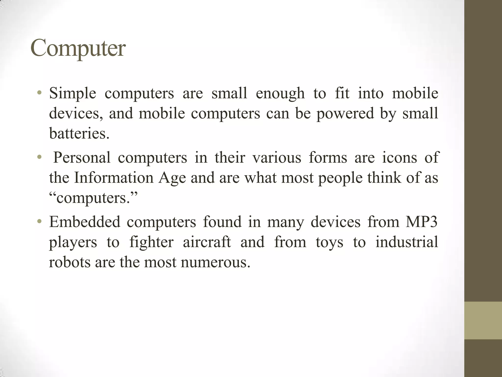 Computer
• Simple computers are small enough to fit into mobile
devices, and mobile computers can be powered by small
batteries.
• Personal computers in their various forms are icons of
the Information Age and are what most people think of as
“computers.”
• Embedded computers found in many devices from MP3
players to fighter aircraft and from toys to industrial
robots are the most numerous.

 