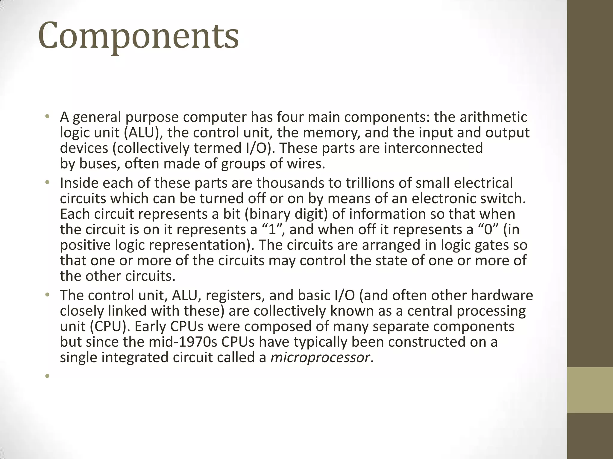 Components
• A general purpose computer has four main components: the arithmetic
logic unit (ALU), the control unit, the memory, and the input and output
devices (collectively termed I/O). These parts are interconnected
by buses, often made of groups of wires.
• Inside each of these parts are thousands to trillions of small electrical
circuits which can be turned off or on by means of an electronic switch.
Each circuit represents a bit (binary digit) of information so that when
the circuit is on it represents a “1”, and when off it represents a “0” (in
positive logic representation). The circuits are arranged in logic gates so
that one or more of the circuits may control the state of one or more of
the other circuits.
• The control unit, ALU, registers, and basic I/O (and often other hardware
closely linked with these) are collectively known as a central processing
unit (CPU). Early CPUs were composed of many separate components
but since the mid-1970s CPUs have typically been constructed on a
single integrated circuit called a microprocessor.
•

 