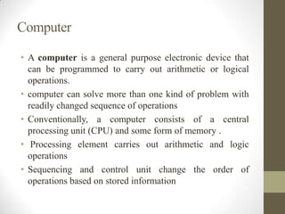Computer
• A computer is a general purpose electronic device that
can be programmed to carry out arithmetic or logical
operations.
• computer can solve more than one kind of problem with
readily changed sequence of operations
• Conventionally, a computer consists of a central
processing unit (CPU) and some form of memory .
• Processing element carries out arithmetic and logic
operations
• Sequencing and control unit change the order of
operations based on stored information

 