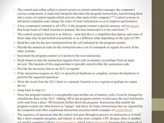 • The control unit (often called a control system or central controller) manages the computer's
various components; it reads and interprets (decodes) the program instructions, transforming them
into a series of control signals which activate other parts of the computer. [43] Control systems in
advanced computers may change the order of some instructions so as to improve performance.
• A key component common to all CPUs is the program counter a special memory cell (a register
that keeps track of which location in memory the next instruction is to be read from. [44]
• The control system's function is as follows—note that this is a simplified description, and some of
these steps may be performed concurrently or in a different order depending on the type of CPU:
 Read the code for the next instruction from the cell indicated by the program counter.
 Decode the numerical code for the instruction into a set of commands or signals for each of the
other systems.
 Increment the program counter so it points to the next instruction.
 Read whatever data the instruction requires from cells in memory (or perhaps from an input
device). The location of this required data is typically stored within the instruction code.
 Provide the necessary data to an ALU or register.
 If the instruction requires an ALU or specialized hardware to complete, instruct the hardware to
perform the requested operation.
 Write the result from the ALU back to a memory location or to a register or perhaps an output
device.
 Jump back to step (1).
• Since the program counter is (conceptually) just another set of memory cells, it can be changed by
calculations done in the ALU. Adding 100 to the program counter would cause the next instruction
to be read from a place 100 locations further down the program. Instructions that modify the
program counter are often known as “jumps” and allow for loops (instructions that are repeated by
the computer) and often conditional instruction execution (both examples of control flow).
• The sequence of operations that the control unit goes through to process an instruction is in itself
like a short computer program, and indeed, in some more complex CPU designs, there is another

 