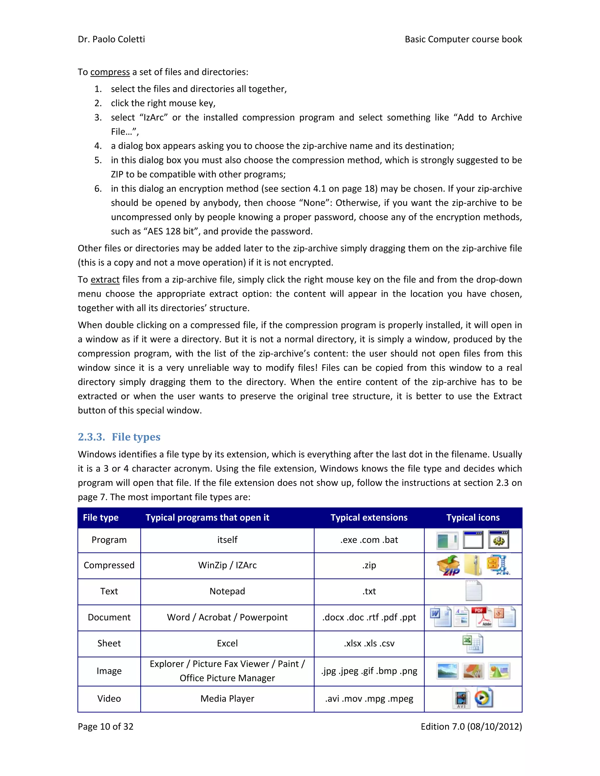 Dr. Paolo Co
Page 10 of 3
To compres
1. sele
2. clic
3. sele
File
4. a di
5. in t
ZIP 
6. in t
sho
unc
suc
Other files o
(this is a cop
To extract f
menu  choo
together wi
When doub
a window a
compressio
window sin
directory  si
extracted o
button of th
2.3.3. Fil
Windows id
it is a 3 or 4
program wi
page 7. The
File type 
Program
Compress
Text 
Documen
Sheet 
Image 
Video 
oletti 
32 
ss a set of file
ect the files a
k the right m
ect  “IzArc”  o
e…”,  
ialog box app
his dialog bo
to be compa
his dialog an
ould be open
compressed 
h as “AES 12
or directorie
py and not a
files from a z
ose  the  appr
ith all its dire
ble clicking o
as if it were 
n program, 
nce it is a ve
imply  draggi
or when the 
his special w
e	types	
dentifies a fil
4 character 
ill open that 
e most impor
Typical
m 
ed 
nt  W
Explor
es and direct
and directori
mouse key, 
or  the  insta
pears asking
ox you must 
atible with o
n encryption 
ned by anybo
only by peop
28 bit”, and p
es may be ad
 move opera
zip‐archive fi
ropriate  extr
ectories’ stru
on a compres
a directory. 
with the list
ery unreliabl
ing  them  to
user wants
indow. 
e type by its
acronym. Us
file. If the fi
rtant file type
l programs t
its
WinZip
Not
Word / Acroba
Ex
rer / Picture 
Office Pictu
Media
tories: 
ies all togeth
lled  compre
 you to choo
also choose 
ther program
method (se
ody, then ch
ple knowing 
provide the p
dded later to
ation) if it is 
ile, simply cl
ract  option: 
ucture.  
ssed file, if th
But it is not
t of the zip‐
e way to m
o  the  directo
 to preserve
s extension, w
sing the file 
le extension
es are: 
hat open it
self 
p / IZArc  
tepad 
at / Powerpo
xcel 
Fax Viewer /
ure Manager
a Player 
her, 
ession  progra
ose the zip‐ar
the compre
ms; 
e section 4.1
hoose “None
a proper pa
password.  
o the zip‐arch
not encrypte
ick the right
the  content
he compress
 a normal di
archive’s co
odify files! F
ory.  When  t
e the origina
which is ever
extension, W
n does not sh
oint  .
/ Paint / 
r  
.
am  and  sele
rchive name
ession metho
1 on page 18
e”: Otherwis
assword, cho
hive simply d
ed. 
t mouse key 
t  will  appea
sion program
irectory, it is
ntent: the u
Files can be 
he  entire  co
al tree struc
rything after
Windows kno
how up, follo
Typical ext
.exe .com
.zip
.tx
.docx .doc .rt
.xlsx .xl
jpg .jpeg .gif
.avi .mov .m
Basic
E
ect  somethin
 and its dest
od, which is s
8) may be ch
se, if you wa
oose any of t
dragging the
on the file a
ar  in  the  loc
m is properly
s simply a w
user should 
copied from
ontent  of  th
cture, it is be
r the last dot
ows the file 
ow the instru
tensions 
m .bat 
p 
t  
tf .pdf .ppt 
s .csv 
f .bmp .png
mpg .mpeg 
c Computer 
Edition 7.0 (0
ng  like  “Add
tination; 
strongly sugg
hosen. If you
ant the zip‐a
the encryptio
m on the zip
and from the
ation  you  h
y installed, it 
indow, prod
not open file
m this windo
he  zip‐archiv
etter to use
t in the filena
type and de
uctions at se
Typica
 
 
 
 
 
course book
08/10/2012)
d  to  Archive
gested to be
r zip‐archive
rchive to be
on methods,
p‐archive file
e drop‐down
ave  chosen,
will open in
duced by the
es from this
ow to a real
e  has  to  be
 the Extract
ame. Usually
ecides which
ection 2.3 on
al icons 
 
    
k  
)  
e 
e 
e 
e 
, 
e 
n 
, 
n 
e 
s 
l 
e 
t 
y 
h 
n 
 