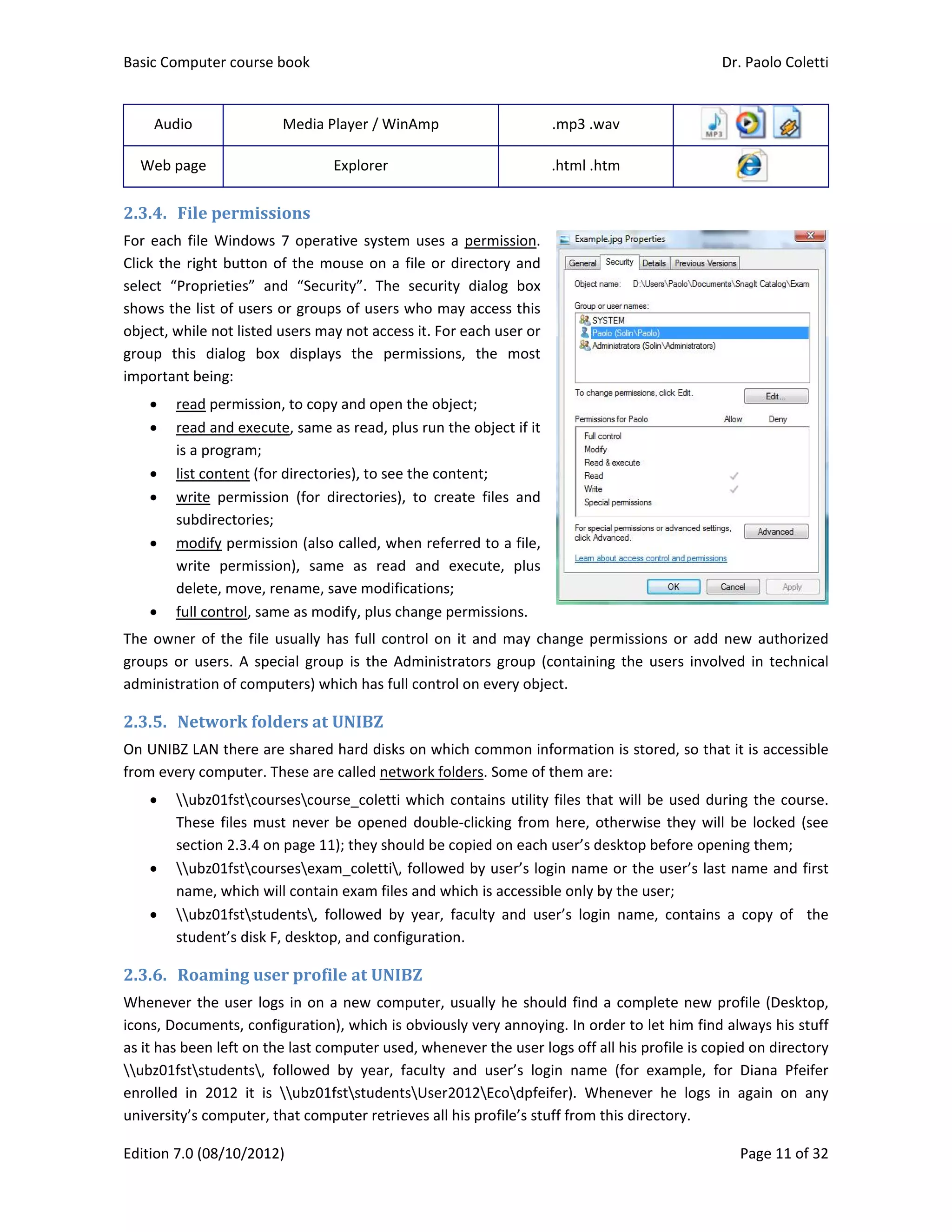Basic Comp
Edition 7.0 
Audio 
Web pag
2.3.4. Fil
For each fil
Click the rig
select  “Pro
shows the l
object, whil
group  this 
important b
 rea
 rea
is a 
 list 
 writ
sub
 mo
writ
dele
 full 
The owner 
groups or  u
administrat
2.3.5. Ne
On UNIBZ L
from every 
 u
The
sect
 u
nam
 u
stud
2.3.6. Ro
Whenever t
icons, Docu
as it has bee
ubz01fst
enrolled  in 
university’s
puter course 
(08/10/2012
ge 
e	permiss
le Windows 
ght button o
oprieties”  an
list of users 
le not listed 
dialog  box
being: 
d permission
d and execu
program; 
content (for
te  permissio
bdirectories; 
dify permiss
te  permissio
ete, move, re
control, sam
of the file u
users. A spe
tion of comp
etwork	fold
LAN there ar
computer. T
bz01fstcour
ese files mus
tion 2.3.4 on
bz01fstcour
me, which wi
bz01fststud
dent’s disk F
oaming	use
the user log
uments, conf
en left on th
students,  f
2012  it  is 
 computer, t
book 
2) 
Media Play
Exp
ions	
7 operative
of the mous
nd  “Security
or groups of
users may n
x  displays  t
n, to copy an
te, same as 
r directories)
on  (for  direc
sion (also cal
on),  same  a
ename, save
me as modify
usually has f
ecial group  is
uters) which
ders	at	UN
e shared ha
These are cal
rsescourse_
st never be 
n page 11); th
rsesexam_c
ill contain ex
dents,  follow
F, desktop, an
er	profile	a
gs in on a ne
figuration), w
e last compu
followed  by 
ubz01fsts
that compute
er / WinAmp
plorer 
e system use
se on a file o
y”.  The  secu
f users who 
ot access it. 
the  permiss
nd open the o
read, plus ru
, to see the c
ctories),  to 
lled, when re
as  read  and
e modificatio
y, plus chang
full control 
s the Admin
h has full con
IBZ	
rd disks on w
led network
_coletti whic
opened dou
hey should b
coletti, follo
xam files and
wed  by  yea
nd configura
at	UNIBZ	
ew compute
which is obvi
uter used, w
year,  facult
studentsUs
er retrieves 
p 
es a permiss
or directory 
urity  dialog 
may access 
For each use
sions,  the  m
object; 
un the object
content; 
create  files 
eferred to a 
d  execute, 
ons; 
e permission
on it and m
nistrators gro
ntrol on every
which comm
k folders. Som
ch contains u
uble‐clicking 
be copied on
owed by use
d which is acc
r,  faculty  an
tion.  
er, usually he
ously very a
henever the
ty  and  user
er2012Eco
all his profile
.mp3 .
.html .
sion. 
and 
box 
this 
er or 
most 
t if it 
and 
file, 
plus 
ns. 
may change p
oup (contain
y object. 
mon informat
me of them a
utility files t
from here, 
 each user’s 
r’s login nam
cessible only
nd  user’s  lo
e should find
nnoying. In o
 user logs of
r’s  login  nam
dpfeifer).  W
e’s stuff from
.wav 
.htm 
permissions 
ning the use
tion is stored
are: 
hat will be 
otherwise t
desktop bef
me or the us
y by the user
gin  name,  c
d a complet
order to let 
ff all his profi
me  (for  exa
Whenever  he
m this directo
Dr. P
P
 
 
or add new
ers  involved 
d, so that it 
used during 
they will be 
fore opening
ser’s last nam
r; 
contains  a  c
te new profi
him find alw
ile is copied 
mple,  for  D
e  logs  in  ag
ory. 
Paolo Coletti
age 11 of 32
w authorized
in technical
is accessible
the course.
locked (see
g them; 
me and first
opy  of    the
le (Desktop,
ways his stuff
on directory
Diana  Pfeifer
gain  on  any
i 
2 
d 
l 
e 
. 
e 
t 
e 
, 
f 
y 
r 
y 
 
