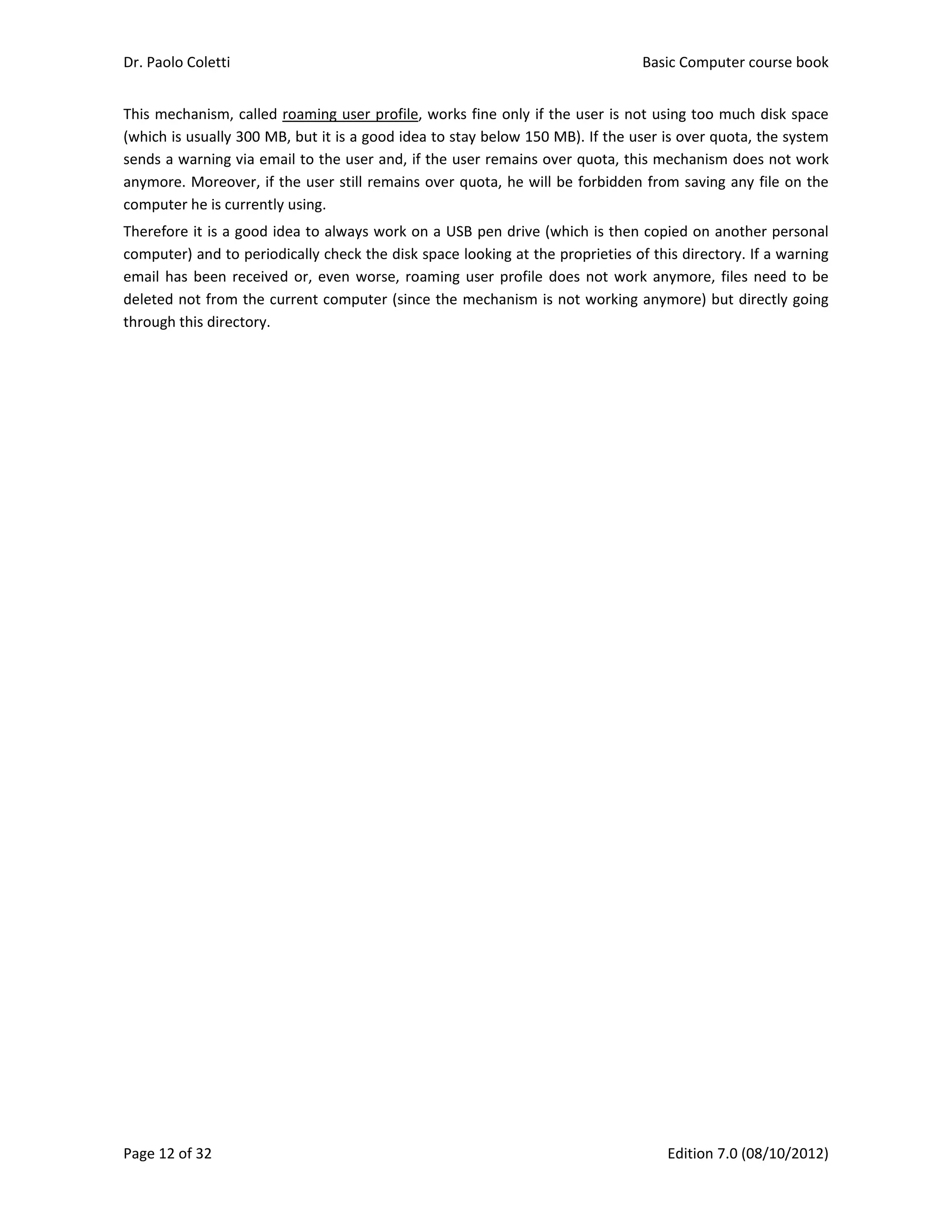 Dr. Paolo Coletti    Basic Computer course book  
Page 12 of 32    Edition 7.0 (08/10/2012)  
This mechanism, called roaming user profile, works fine only if the user is not using too much disk space 
(which is usually 300 MB, but it is a good idea to stay below 150 MB). If the user is over quota, the system 
sends a warning via email to the user and, if the user remains over quota, this mechanism does not work 
anymore. Moreover, if the user still remains over quota, he will be forbidden from saving any file on the 
computer he is currently using. 
Therefore it is a good idea to always work on a USB pen drive (which is then copied on another personal 
computer) and to periodically check the disk space looking at the proprieties of this directory. If a warning 
email has been received or, even worse, roaming user profile does not work anymore, files need to be 
deleted not from the current computer (since the mechanism is not working anymore) but directly going 
through this directory. 
 
 