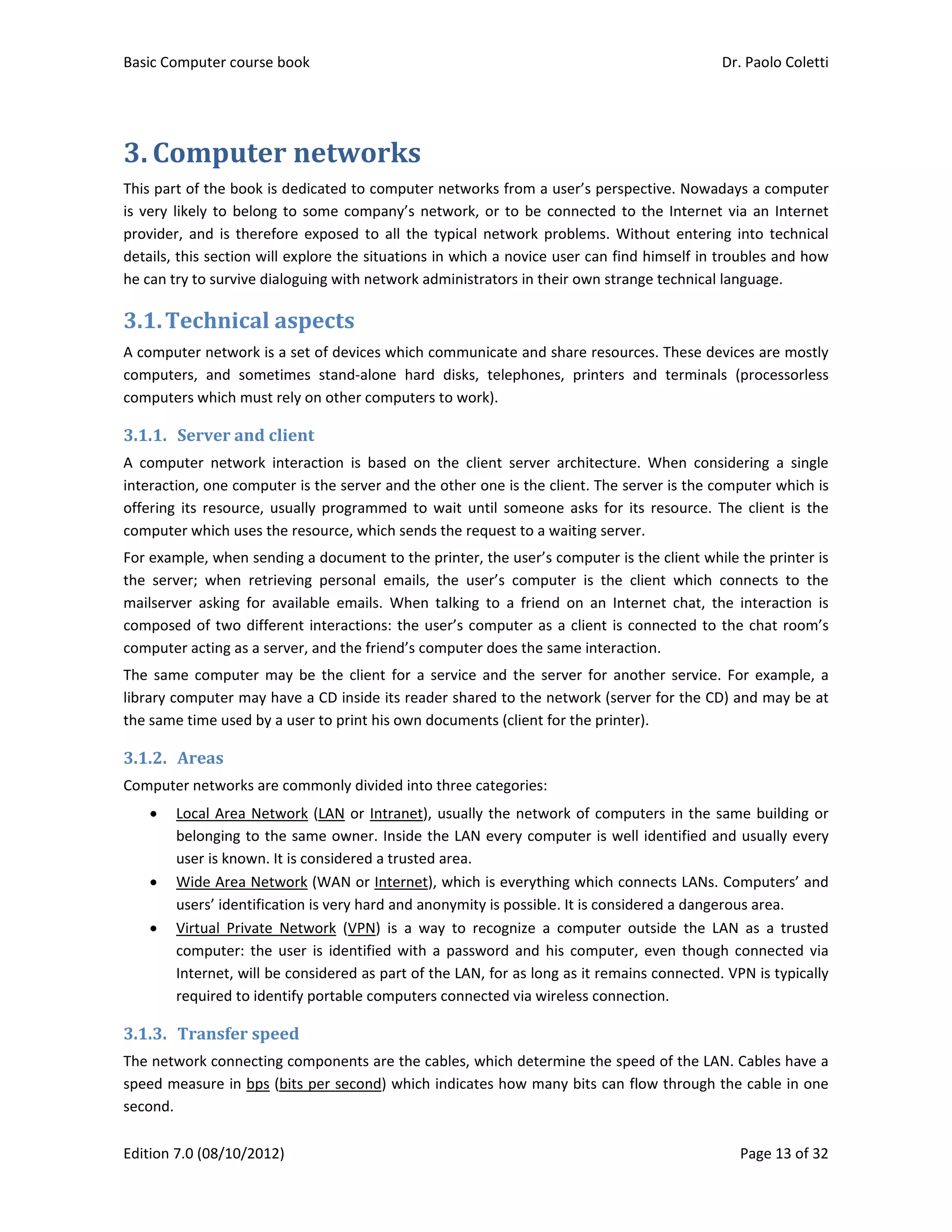 Basic Computer course book    Dr. Paolo Coletti 
Edition 7.0 (08/10/2012)    Page 13 of 32 
3. Computer	networks	
This part of the book is dedicated to computer networks from a user’s perspective. Nowadays a computer 
is very likely to belong to some company’s network, or to be connected to the Internet via an Internet 
provider,  and  is therefore exposed to  all the typical network problems. Without entering  into technical 
details, this section will explore the situations in which a novice user can find himself in troubles and how 
he can try to survive dialoguing with network administrators in their own strange technical language. 
3.1.Technical	aspects	
A computer network is a set of devices which communicate and share resources. These devices are mostly 
computers,  and  sometimes  stand‐alone  hard  disks,  telephones,  printers  and  terminals  (processorless 
computers which must rely on other computers to work).  
3.1.1. Server	and	client	
A  computer  network  interaction  is  based  on  the  client  server  architecture.  When  considering  a  single 
interaction, one computer is the server and the other one is the client. The server is the computer which is 
offering  its  resource,  usually  programmed  to  wait  until  someone  asks  for  its  resource.  The  client  is  the 
computer which uses the resource, which sends the request to a waiting server.  
For example, when sending a document to the printer, the user’s computer is the client while the printer is 
the  server;  when  retrieving  personal  emails,  the  user’s  computer  is  the  client  which  connects  to  the 
mailserver  asking  for  available  emails.  When  talking  to  a  friend  on  an  Internet  chat,  the  interaction  is 
composed of two different interactions: the user’s computer as a client is connected to the chat room’s 
computer acting as a server, and the friend’s computer does the same interaction. 
The  same  computer  may  be  the  client  for  a  service  and the  server  for  another  service.  For example,  a 
library computer may have a CD inside its reader shared to the network (server for the CD) and may be at 
the same time used by a user to print his own documents (client for the printer). 
3.1.2. Areas	
Computer networks are commonly divided into three categories: 
 Local Area Network (LAN or Intranet), usually the network of computers in the same building or 
belonging to the same owner. Inside the LAN every computer is well identified and usually every 
user is known. It is considered a trusted area. 
 Wide Area Network (WAN or Internet), which is everything which connects LANs. Computers’ and 
users’ identification is very hard and anonymity is possible. It is considered a dangerous area. 
 Virtual  Private  Network  (VPN)  is  a  way  to  recognize  a  computer  outside  the  LAN  as  a  trusted 
computer: the user  is  identified with  a  password  and his computer, even though connected via 
Internet, will be considered as part of the LAN, for as long as it remains connected. VPN is typically 
required to identify portable computers connected via wireless connection. 
3.1.3. Transfer	speed	
The network connecting components are the cables, which determine the speed of the LAN. Cables have a 
speed measure in bps (bits per second) which indicates how many bits can flow through the cable in one 
second.  
 