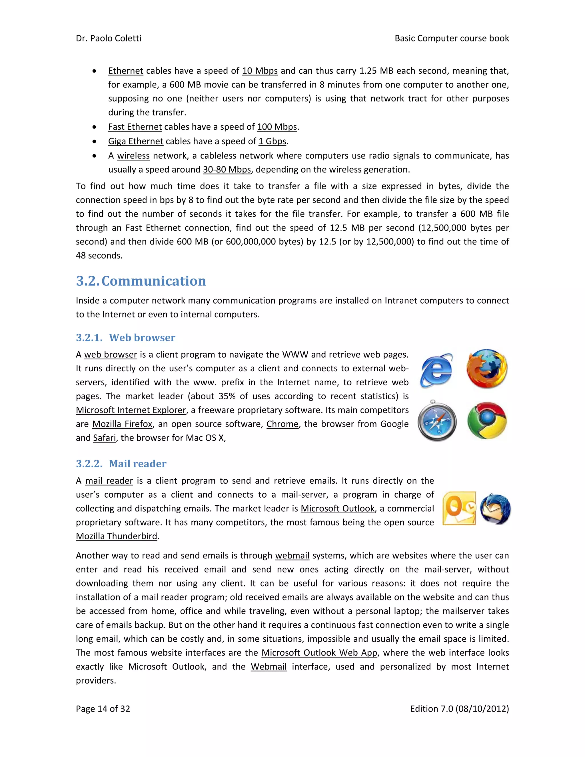Dr. Paolo Co
Page 14 of 3
 Eth
for 
sup
dur
 Fast
 Gig
 A w
usu
To  find  out
connection 
to find out 
through  an
second) and
48 seconds.
3.2.Com
Inside a com
to the Inter
3.2.1. We
A web brow
It runs dire
servers,  ide
pages.  The 
Microsoft In
are Mozilla 
and Safari, t
3.2.2. Ma
A  mail  read
user’s  com
collecting a
proprietary 
Mozilla Thu
Another wa
enter  and 
downloadin
installation 
be accessed
care of ema
long email, 
The most fa
exactly  like
providers. 
oletti 
32 
ernet cables
example, a 
pposing  no  o
ring the trans
t Ethernet ca
a Ethernet c
wireless netw
ually a speed 
t  how  much
speed in bp
the numbe
 Fast  Ethern
d then divide
. 
mmunic
mputer netw
net or even 
eb	browse
wser is a clie
ctly on the u
entified  with
market  lea
nternet Explo
Firefox, an 
the browser 
ail	reader	
der  is  a  clien
puter  as  a 
nd dispatchi
 software. It
underbird.  
ay to read an
read  his  re
ng  them  nor
of a mail rea
d from home
ails backup. B
which can b
amous webs
e  Microsoft 
s have a spe
600 MB mov
one  (neither
sfer. 
ables have a 
ables have a
work, a cable
around 30‐8
h  time  does
s by 8 to find
er of second
net  connecti
e 600 MB (o
cation	
work many co
to internal c
er	
nt program t
user’s comp
h  the  www. 
der  (about 
orer, a freew
open source
for Mac OS 
nt  program 
client  and  c
ing emails. T
t has many c
nd send ema
eceived  ema
r  using  any 
ader program
e, office and
But on the o
be costly and
site interface
Outlook,  an
ed of 10 Mb
vie can be tr
r  users  nor  c
speed of 10
a speed of 1 G
eless networ
80 Mbps, de
s  it  take  to 
d out the by
s  it  takes  fo
ion,  find  out
or 600,000,00
ommunicatio
omputers. 
to navigate t
uter as a cli
prefix  in  th
35%  of  use
ware proprie
e software, 
X, 
to  send  and
connects  to
The market le
competitors,
ails is throug
ail  and  sen
client.  It  ca
m; old receiv
d while trave
ther hand it 
d, in some s
es are the M
nd  the  Web
bps and can 
ransferred in
computers) 
00 Mbps. 
Gbps. 
rk where co
pending on t
transfer  a  f
te rate per s
or the file tr
t  the  speed 
00 bytes) by
on programs
the WWW a
ent and con
he  Internet  n
s  according 
tary softwar
Chrome, the
d  retrieve  e
  a  mail‐serv
eader is Mic
, the most fa
gh webmail s
d  new  one
an  be  usefu
ved emails a
eling, even w
requires a c
ituations, im
Microsoft Ou
bmail  interfa
thus carry 1
n 8 minutes f
is  using  tha
mputers use
the wireless 
file  with  a  s
second and t
ransfer. For 
of  12.5  MB
y 12.5 (or by
s are installe
and retrieve 
nnects to ext
name,  to  re
to  recent  s
re. Its main c
e browser fr
mails.  It  run
ver,  a  progr
crosoft Outlo
amous being
systems, whi
s  acting  dir
l  for  variou
re always av
without a pe
ontinuous fa
mpossible an
tlook Web A
ace,  used  a
Basic
E
1.25 MB each
from one co
t  network  t
e radio signa
generation. 
size  express
then divide t
example,  to
B  per  second
 12,500,000
ed on Intrane
web pages. 
ternal web‐
etrieve  web 
statistics)  is 
competitors 
rom Google 
ns  directly  o
ram  in  char
ook, a comm
g the open s
ich are webs
rectly  on  th
s  reasons:  i
vailable on th
ersonal lapto
ast connectio
d usually the
App, where 
and  persona
c Computer 
Edition 7.0 (0
h second, m
omputer to a
ract  for  oth
als to comm
ed  in  bytes
the file size b
o transfer  a 
d  (12,500,00
) to find out
et computers
 
n  the 
rge  of 
mercial 
ource 
sites where t
he  mail‐serv
it  does  not 
he website a
op; the mails
on even to w
e email spac
the web int
alized  by  mo
course book
08/10/2012)
eaning that,
another one,
er  purposes
unicate, has
,  divide  the
by the speed
600 MB  file
00  bytes  per
t the time of
s to connect
 
 
the user can
ver,  without
require  the
and can thus
server takes
write a single
ce is limited.
erface looks
ost  Internet
k  
)  
, 
, 
s 
s 
e 
d 
e 
r 
f 
t 
 
n 
t 
e 
s 
s 
e 
. 
s 
t 
 