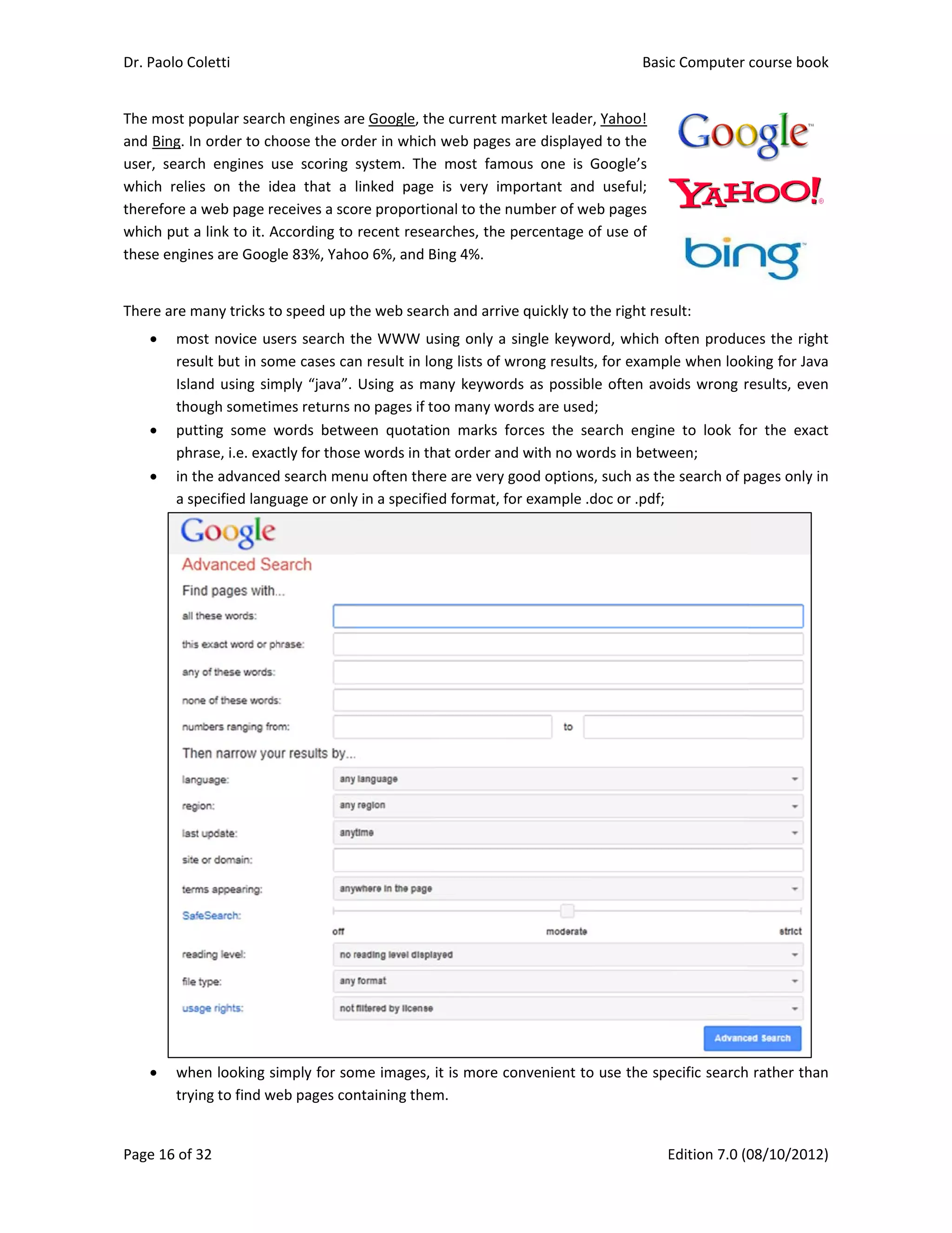 Dr. Paolo Co
Page 16 of 3
The most po
and Bing. In
user,  searc
which  relie
therefore a 
which put a
these engin
There are m
 mo
resu
Isla
tho
 put
phr
 in t
a sp
 whe
tryi
oletti 
32 
opular searc
n order to ch
h  engines  u
es  on  the  id
web page re
a link to it. A
nes are Goog
many tricks to
st novice us
ult but in so
nd using sim
ough sometim
tting  some  w
rase, i.e. exac
he advanced
pecified lang
en looking s
ng to find w
ch engines ar
hoose the or
use  scoring 
dea  that  a 
eceives a sco
According to 
gle 83%, Yaho
o speed up t
ers search t
me cases ca
mply “java”. 
mes returns n
words  betwe
ctly for those
d search men
uage or only
imply for so
eb pages con
re Google, th
der in which
system.  The
linked  page
ore proportio
recent resea
oo 6%, and B
he web sear
the WWW u
n result in lo
Using as ma
no pages if t
een  quotati
e words in th
nu often the
y in a specifie
me images, 
ntaining them
he current m
h web pages 
e  most  famo
  is  very  im
onal to the n
arches, the p
Bing 4%. 
rch and arrive
sing only a s
ong lists of w
any keyword
oo many wo
on  marks  fo
hat order and
re are very g
ed format, fo
it is more co
m. 
arket leader
are displaye
ous  one  is  G
portant  and
umber of we
percentage o
e quickly to t
single keywo
wrong results
ds as possib
ords are used
orces  the  se
d with no wo
good options
or example .d
onvenient to
Basic
E
r, Yahoo! 
ed to the 
Google’s 
d  useful; 
eb pages 
of use of 
the right res
ord, which o
s, for examp
le often avo
d; 
earch  engine
ords in betw
s, such as the
doc or .pdf;
o use the spe
c Computer 
Edition 7.0 (0
ult: 
often produc
le when look
oids wrong r
e  to  look  fo
een; 
e search of p
ecific search
course book
08/10/2012)
 
 
ces the right
king for Java
results, even
or  the  exact
pages only in
 
 rather than
k  
)  
t 
a 
n 
t 
n 
n 
 