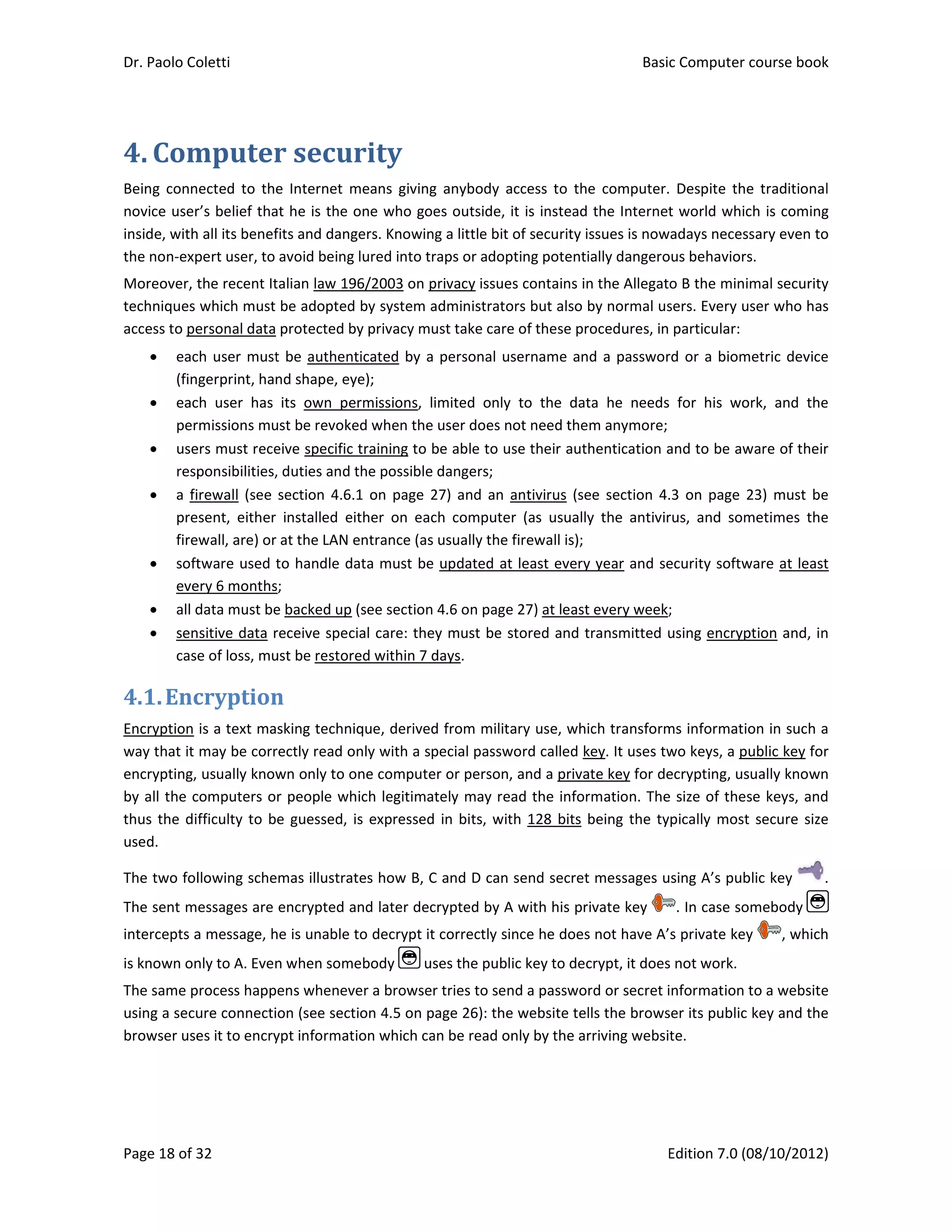 Dr. Paolo Co
Page 18 of 3
4. Com
Being  conn
novice user
inside, with
the non‐exp
Moreover, t
techniques 
access to pe
 eac
(fin
 eac
per
 use
resp
 a fi
pre
fire
 soft
eve
 all d
 sen
case
4.1.Enc
Encryption 
way that it 
encrypting, 
by all the c
thus the di
used. 
The two fol
The sent m
intercepts a
is known on
The same p
using a secu
browser use
oletti 
32 
mputer
ected  to  the
r’s belief tha
 all its benef
pert user, to 
the recent It
which must 
ersonal data 
ch user must
gerprint, han
ch  user  has 
rmissions mu
ers must rece
ponsibilities,
rewall  (see 
sent,  either 
wall, are) or
tware used t
ery 6 months
data must be
sitive data r
e of loss, mu
cryption
is a text ma
may be corr
usually know
computers o
fficulty to b
llowing sche
essages are 
a message, h
nly to A. Even
process happ
ure connecti
es it to encry
r	secur
e  Internet  m
at he is the o
fits and dang
avoid being 
talian law 19
be adopted
protected b
t be authent
nd shape, ey
its  own  pe
ust be revoke
eive specific 
, duties and t
section  4.6.
installed  ei
 at the LAN e
to handle da
s; 
e backed up 
receive spec
ust be restore
n	
sking techni
rectly read o
wn only to o
r people wh
e guessed, i
emas illustrat
encrypted a
he is unable t
n when some
ens whenev
on (see sect
ypt informat
rity	
means  giving
one who goe
gers. Knowin
lured into tr
96/2003 on p
 by system a
by privacy mu
ticated by a
ye); 
ermissions,  l
ed when the 
training to b
the possible 
1 on  page  2
ither  on  eac
entrance (as 
ata must be
(see section 
ial care: the
ed within 7 d
que, derived
nly with a sp
one compute
hich legitima
is expressed
tes how B, C
and later dec
to decrypt it
ebody   us
er a browser
tion 4.5 on p
ion which ca
g  anybody  a
es outside, i
g a little bit 
raps or adop
privacy issue
administrato
ust take care
 personal us
imited  only 
user does n
be able to us
dangers; 
27) and an  a
ch  computer
usually the f
 updated at
4.6 on page
ey must be s
days. 
d from milita
pecial passw
er or person,
tely may rea
 in bits, wit
C and D can 
crypted by A
t correctly sin
ses the publi
r tries to sen
page 26): the
an be read on
ccess  to  the
it is instead
of security is
pting potentia
s contains in
ors but also b
e of these pro
sername and
to  the  dat
ot need them
se their auth
antivirus  (se
r  (as  usually
firewall is);
 least every 
e 27) at least 
stored and tr
ary use, whic
word called ke
 and a privat
ad the infor
h 128 bits b
send secret 
A with his pri
nce he does 
ic key to dec
nd a passwor
e website tel
nly by the ar
Basic
E
e  computer.
the Internet
ssues is now
ally dangero
n the Allegato
by normal us
ocedures, in 
d a passwor
a  he  needs 
m anymore; 
hentication a
e  section 4.
y  the  antivir
year and se
every week;
ransmitted u
ch transform
ey. It uses tw
te key for de
mation. The
being the ty
messages u
vate key 
not have A’
crypt, it does
rd or secret i
ls the brows
riving websit
c Computer 
Edition 7.0 (0
  Despite  the
t world whic
adays neces
us behaviors
o B the mini
sers. Every u
particular: 
rd or a biom
for  his  wo
and to be aw
.3 on page  2
rus,  and  som
ecurity softw
; 
using encryp
ms informatio
wo keys, a p
ecrypting, us
e size of thes
pically most
sing A’s pub
. In case so
s private key
s not work. 
nformation t
ser its public 
te.  
course book
08/10/2012)
e  traditional
ch is coming
sary even to
s. 
mal security
ser who has
metric device
ork,  and  the
ware of their
23)  must be
metimes  the
ware at least
ption and, in
on in such a
ublic key for
sually known
se keys, and
t secure size
blic key  .
omebody 
y  , which
to a website
key and the
k  
)  
l 
g 
o 
y 
s 
e 
e 
r 
e 
e 
t 
n 
a 
r 
n 
d 
e 
. 
 
h 
e 
e 
 