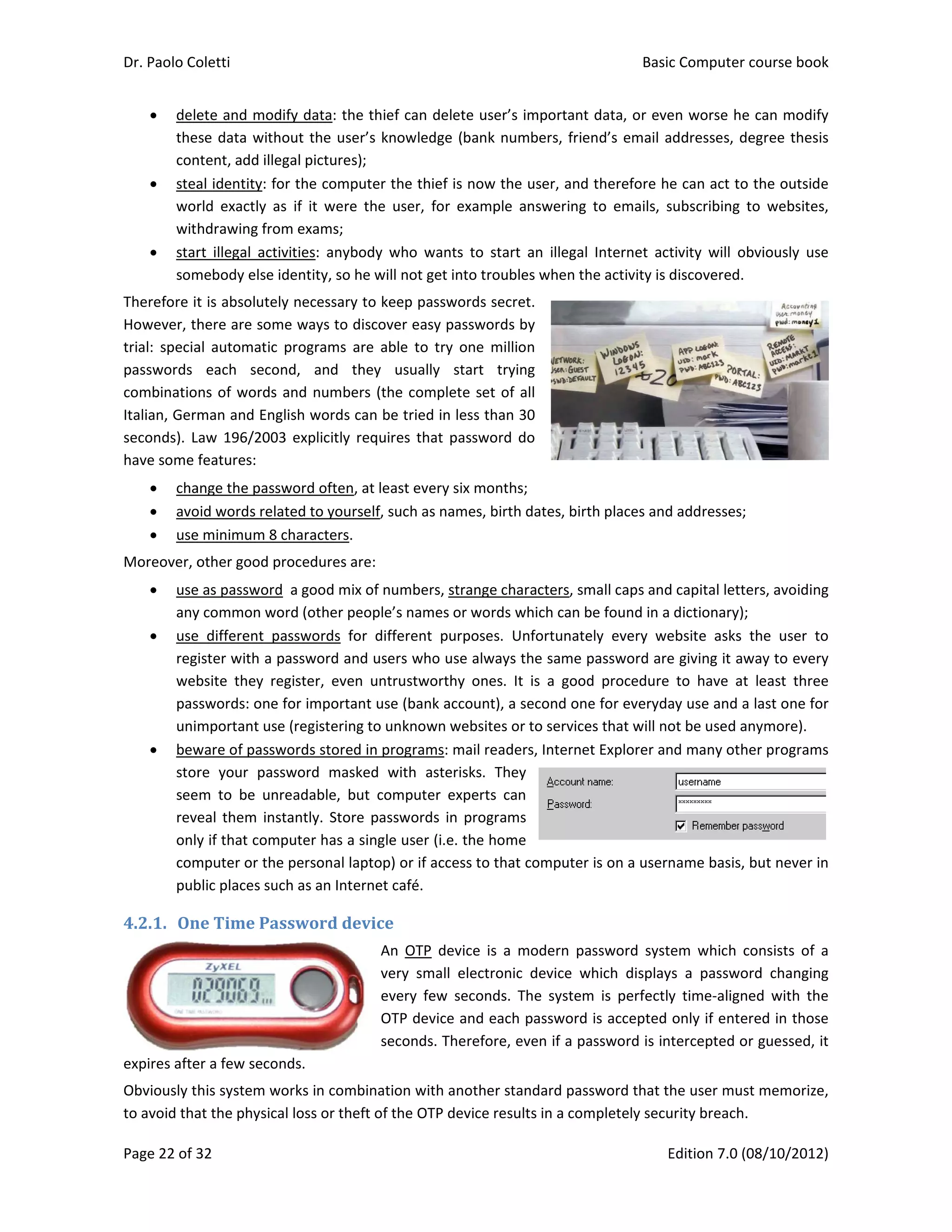 Dr. Paolo Co
Page 22 of 3
 dele
the
con
 stea
wor
wit
 star
som
Therefore it
However, th
trial:  specia
passwords 
combinatio
Italian, Germ
seconds). L
have some 
 cha
 avo
 use
Moreover, o
 use
any
 use
reg
web
pas
uni
 bew
stor
see
reve
only
com
pub
4.2.1. On
expires afte
Obviously t
to avoid tha
oletti 
32 
ete and mod
se data with
ntent, add ille
al identity: f
rld  exactly  a
hdrawing fro
rt  illegal  act
mebody else 
t is absolute
here are som
al  automatic
each  seco
ns of words
man and Eng
aw 196/200
features: 
ange the pass
oid words rel
e minimum 8
other good p
e as password
y common w
e  different  p
ister with a 
bsite  they  r
sswords: one
mportant us
ware of passw
re  your  pas
m  to  be  un
eal them  ins
y if that com
mputer or th
blic places su
ne	Time	Pa
er a few seco
his system w
at the physic
dify data: th
hout the use
egal pictures
or the comp
as  if  it  were
om exams; 
tivities:  anyb
identity, so 
ely necessary
me ways to d
c  programs  a
ond,  and  t
 and numbe
glish words 
03  explicitly 
sword often,
ated to your
8 characters. 
procedures a
d  a good mix
ord (other p
passwords  fo
password an
egister,  eve
e for importa
se (registerin
words stored
ssword  mas
nreadable,  b
stantly. Stor
mputer has a 
e personal la
uch as an Inte
assword	de
onds. 
works in com
cal loss or the
e thief can d
er’s knowled
s); 
puter the thi
e  the  user,  f
body  who  w
he will not g
y to keep pa
discover eas
are  able  to 
they  usually
ers (the com
can be tried
requires tha
, at least eve
rself, such as
are: 
x of number
eople’s nam
or  different 
nd users who
n  untrustwo
ant use (bank
g to unknow
d in program
ked  with  as
but  compute
re password
single user 
aptop) or if a
ernet café. 
evice	
An  OTP
very  sm
every  fe
OTP dev
seconds
mbination wit
eft of the OT
delete user’s
dge (bank nu
ef is now th
for  example
wants  to  star
et into troub
sswords sec
y passwords
try  one  mill
y  start  try
mplete set of
 in less than
at password 
ery six month
s names, birt
rs, strange ch
es or words 
purposes. 
o use always
orthy  ones. 
k account), a
wn websites o
ms: mail read
sterisks.  The
er  experts  ca
s in program
(i.e. the hom
access to tha
device  is  a 
mall  electron
ew  seconds. 
vice and eac
. Therefore, 
th another st
TP device res
s important 
umbers, frie
he user, and 
  answering 
rt  an  illegal 
bles when th
ret. 
s by 
lion 
ying 
f all 
n 30 
do 
hs; 
th dates, birt
haracters, sm
which can b
Unfortunate
s the same p
It  is  a  good
a second one
or to service
ders, Internet
ey 
an 
ms 
me 
at computer 
modern  pa
ic  device  w
The  system
h password 
even if a pa
tandard pass
ults in a com
Basic
E
data, or eve
nd’s email a
therefore h
to  emails,  s
Internet  act
he activity is d
th places and
mall caps and
be found in a
ely  every  we
password are
d  procedure 
e for everyda
es that will no
t Explorer an
is on a usern
ssword  syst
hich  display
m  is  perfectly
is accepted 
assword is in
sword that t
mpletely secu
c Computer 
Edition 7.0 (0
en worse he
addresses, de
e can act to 
subscribing  t
tivity  will  ob
discovered. 
d addresses; 
d capital lette
 dictionary); 
ebsite  asks 
e giving it aw
to  have  at 
ay use and a
ot be used a
nd many oth
name basis, 
em  which  c
ys  a  passwo
y  time‐align
only if ente
tercepted o
he user mus
urity breach. 
course book
08/10/2012)
e can modify
egree thesis
the outside
to  websites,
bviously  use
ers, avoiding
the  user  to
way to every
least  three
 last one for
nymore). 
er programs
but never in
consists  of  a
rd  changing
ed  with  the
red in those
r guessed, it
st memorize,
k  
)  
y 
s 
e 
, 
e 
 
g 
o 
y 
e 
r 
s 
n 
a 
g 
e 
e 
t 
, 
 