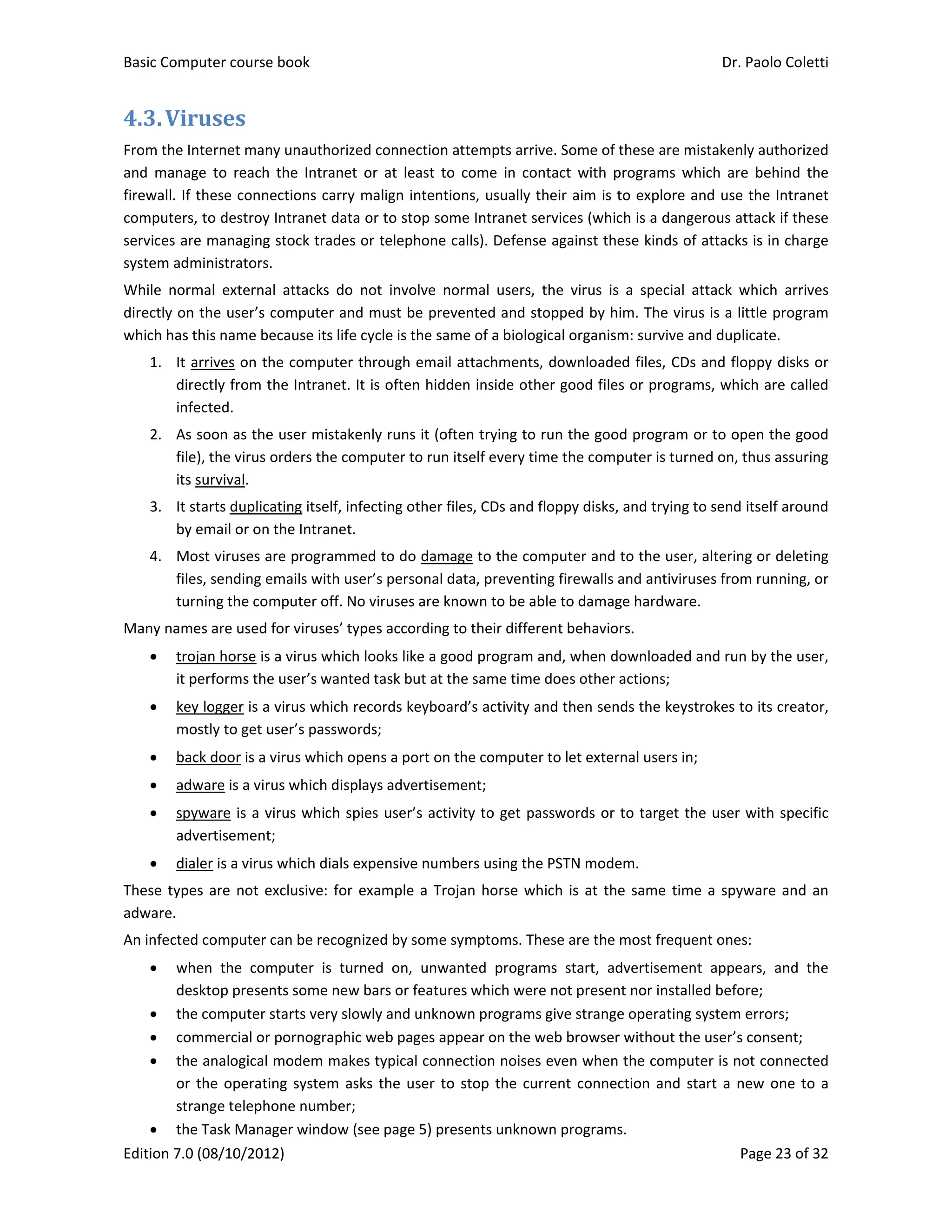 Basic Computer course book    Dr. Paolo Coletti 
Edition 7.0 (08/10/2012)    Page 23 of 32 
4.3.Viruses	
From the Internet many unauthorized connection attempts arrive. Some of these are mistakenly authorized 
and  manage  to  reach  the  Intranet  or  at  least  to  come  in  contact  with  programs  which  are  behind  the 
firewall. If these connections carry malign intentions, usually their aim is to explore and use the Intranet 
computers, to destroy Intranet data or to stop some Intranet services (which is a dangerous attack if these 
services are managing stock trades or telephone calls). Defense against these kinds of attacks is in charge 
system administrators. 
While  normal  external  attacks  do  not  involve  normal  users,  the  virus  is  a  special  attack  which  arrives 
directly on the user’s computer and must be prevented and stopped by him. The virus is a little program 
which has this name because its life cycle is the same of a biological organism: survive and duplicate. 
1. It arrives on the computer through email attachments, downloaded files, CDs and floppy disks or 
directly from the Intranet. It is often hidden inside other good files or programs, which are called 
infected. 
2. As soon as the user mistakenly runs it (often trying to run the good program or to open the good 
file), the virus orders the computer to run itself every time the computer is turned on, thus assuring 
its survival. 
3. It starts duplicating itself, infecting other files, CDs and floppy disks, and trying to send itself around 
by email or on the Intranet. 
4. Most viruses are programmed to do damage to the computer and to the user, altering or deleting 
files, sending emails with user’s personal data, preventing firewalls and antiviruses from running, or 
turning the computer off. No viruses are known to be able to damage hardware. 
Many names are used for viruses’ types according to their different behaviors.  
 trojan horse is a virus which looks like a good program and, when downloaded and run by the user, 
it performs the user’s wanted task but at the same time does other actions; 
 key logger is a virus which records keyboard’s activity and then sends the keystrokes to its creator, 
mostly to get user’s passwords; 
 back door is a virus which opens a port on the computer to let external users in; 
 adware is a virus which displays advertisement; 
 spyware is a virus which spies user’s activity to get passwords or to target the user with specific 
advertisement; 
 dialer is a virus which dials expensive numbers using the PSTN modem. 
These types are not exclusive: for example a Trojan horse which is at the same time a spyware and an 
adware. 
An infected computer can be recognized by some symptoms. These are the most frequent ones: 
 when  the  computer  is  turned  on,  unwanted  programs  start,  advertisement  appears,  and  the 
desktop presents some new bars or features which were not present nor installed before; 
 the computer starts very slowly and unknown programs give strange operating system errors; 
 commercial or pornographic web pages appear on the web browser without the user’s consent; 
 the analogical modem makes typical connection noises even when the computer is not connected 
or the operating system asks the user to stop the current connection and start a new one to a 
strange telephone number; 
 the Task Manager window (see page 5) presents unknown programs. 
 