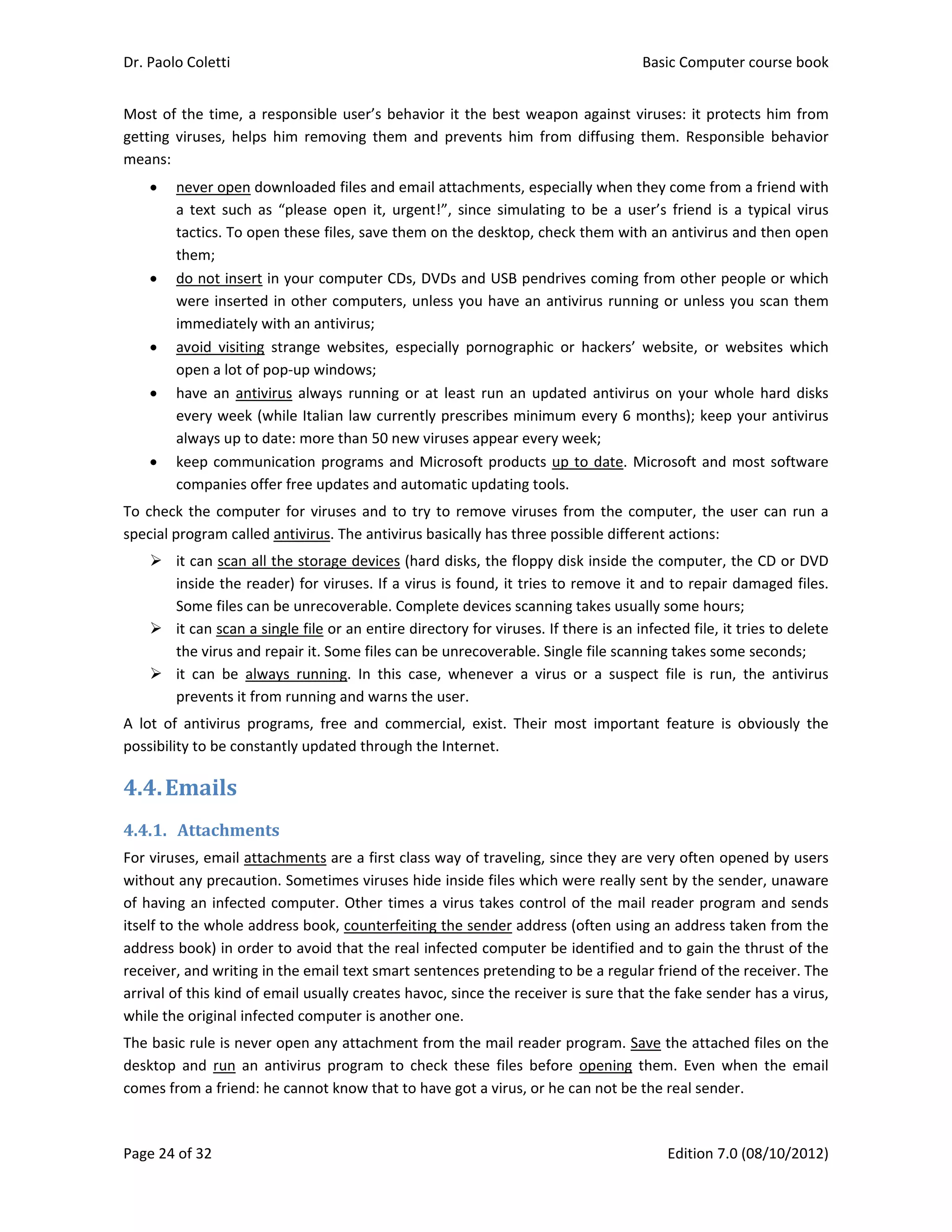 Dr. Paolo Coletti    Basic Computer course book  
Page 24 of 32    Edition 7.0 (08/10/2012)  
Most of the time, a responsible user’s behavior it the best weapon against viruses: it protects him from 
getting  viruses,  helps  him  removing  them  and  prevents  him  from  diffusing  them.  Responsible  behavior 
means: 
 never open downloaded files and email attachments, especially when they come from a friend with 
a  text  such  as  “please  open  it,  urgent!”,  since  simulating  to  be  a  user’s  friend  is  a  typical  virus 
tactics. To open these files, save them on the desktop, check them with an antivirus and then open 
them; 
 do not insert in your computer CDs, DVDs and USB pendrives coming from other people or which 
were inserted in other computers, unless you have an antivirus running or unless you scan them 
immediately with an antivirus; 
 avoid  visiting  strange  websites,  especially  pornographic  or  hackers’  website,  or  websites  which 
open a lot of pop‐up windows; 
 have  an  antivirus  always  running or at least run  an updated  antivirus on your whole  hard disks 
every week (while Italian law currently prescribes minimum every 6 months); keep your antivirus 
always up to date: more than 50 new viruses appear every week; 
 keep communication programs and Microsoft products up to date. Microsoft and most software 
companies offer free updates and automatic updating tools. 
To check the computer for viruses and to try to remove viruses from the computer, the user can run a 
special program called antivirus. The antivirus basically has three possible different actions: 
 it can scan all the storage devices (hard disks, the floppy disk inside the computer, the CD or DVD 
inside the reader) for viruses. If a virus is found, it tries to remove it and to repair damaged files. 
Some files can be unrecoverable. Complete devices scanning takes usually some hours; 
 it can scan a single file or an entire directory for viruses. If there is an infected file, it tries to delete 
the virus and repair it. Some files can be unrecoverable. Single file scanning takes some seconds; 
 it  can  be  always  running.  In  this  case,  whenever  a  virus  or  a  suspect  file  is  run,  the  antivirus 
prevents it from running and warns the user. 
A  lot  of  antivirus  programs,  free  and  commercial,  exist.  Their  most  important  feature  is  obviously  the 
possibility to be constantly updated through the Internet. 
4.4.Emails	
4.4.1. Attachments	
For viruses, email attachments are a first class way of traveling, since they are very often opened by users 
without any precaution. Sometimes viruses hide inside files which were really sent by the sender, unaware 
of having an infected computer. Other times a virus takes control of the mail reader program and sends 
itself to the whole address book, counterfeiting the sender address (often using an address taken from the 
address book) in order to avoid that the real infected computer be identified and to gain the thrust of the 
receiver, and writing in the email text smart sentences pretending to be a regular friend of the receiver. The 
arrival of this kind of email usually creates havoc, since the receiver is sure that the fake sender has a virus, 
while the original infected computer is another one. 
The basic rule is never open any attachment from the mail reader program. Save the attached files on the 
desktop  and  run  an  antivirus  program  to  check  these  files  before  opening  them.  Even  when  the  email 
comes from a friend: he cannot know that to have got a virus, or he can not be the real sender. 
 