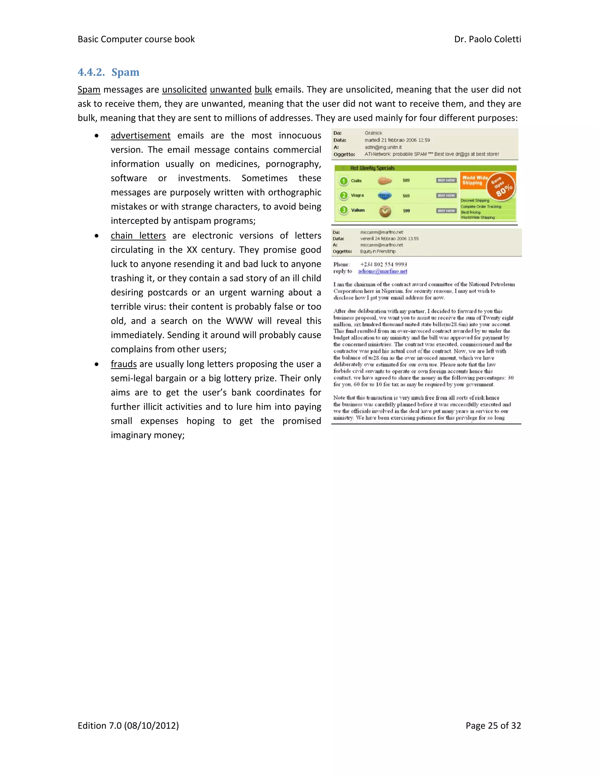 Basic Comp
Edition 7.0 
4.4.2. Spa
Spam mess
ask to recei
bulk, meani
 adv
vers
info
soft
mes
mis
inte
 cha
circ
luck
tras
des
terr
old,
imm
com
 frau
sem
aim
furt
sma
ima
 
puter course 
(08/10/2012
am	
ages are uns
ive them, the
ing that they
vertisement 
sion.  The  em
ormation  us
tware  or 
ssages are p
stakes or wit
ercepted by a
ain  letters  a
culating  in  th
k to anyone 
shing it, or th
siring  postca
rible virus: th
,  and  a  sea
mediately. Se
mplains from
uds are usua
mi‐legal barg
ms  are  to  ge
ther illicit ac
all  expense
aginary mone
book 
2) 
solicited unw
ey are unwa
y are sent to 
emails  are
mail  messag
sually  on  m
investment
purposely wr
h strange ch
antispam pro
are  electron
he  XX  centu
resending it 
hey contain a
ards  or  an  u
heir content 
rch  on  the 
ending it aro
m other users
ally long lette
ain or a big 
et  the  user’s
ctivities and 
s  hoping  t
ey; 
wanted bulk
nted, meani
millions of a
e  the  most 
ge  contains 
edicines,  po
ts.  Sometim
ritten with o
haracters, to 
ograms; 
nic  versions
ury.  They  pro
and bad luc
a sad story o
urgent  warni
is probably
WWW  will 
ound will pro
s; 
ers proposing
lottery prize
s  bank  coor
to lure him 
to  get  the
emails. They
ing that the 
addresses. Th
innocuous 
commercial 
ornography, 
mes  these 
orthographic 
avoid being 
s  of  letters 
omise  good 
k to anyone 
of an ill child
ing  about  a 
false or too 
reveal  this 
bably cause 
g the user a 
e. Their only 
rdinates  for 
into paying 
e  promised 
y are unsolic
user did not
hey are used
cited, meani
t want to rec
d mainly for f
Dr. P
P
ng that the 
ceive them, a
four differen
Paolo Coletti
age 25 of 32
user did not
and they are
t purposes:
i 
2 
t 
e 
 
 