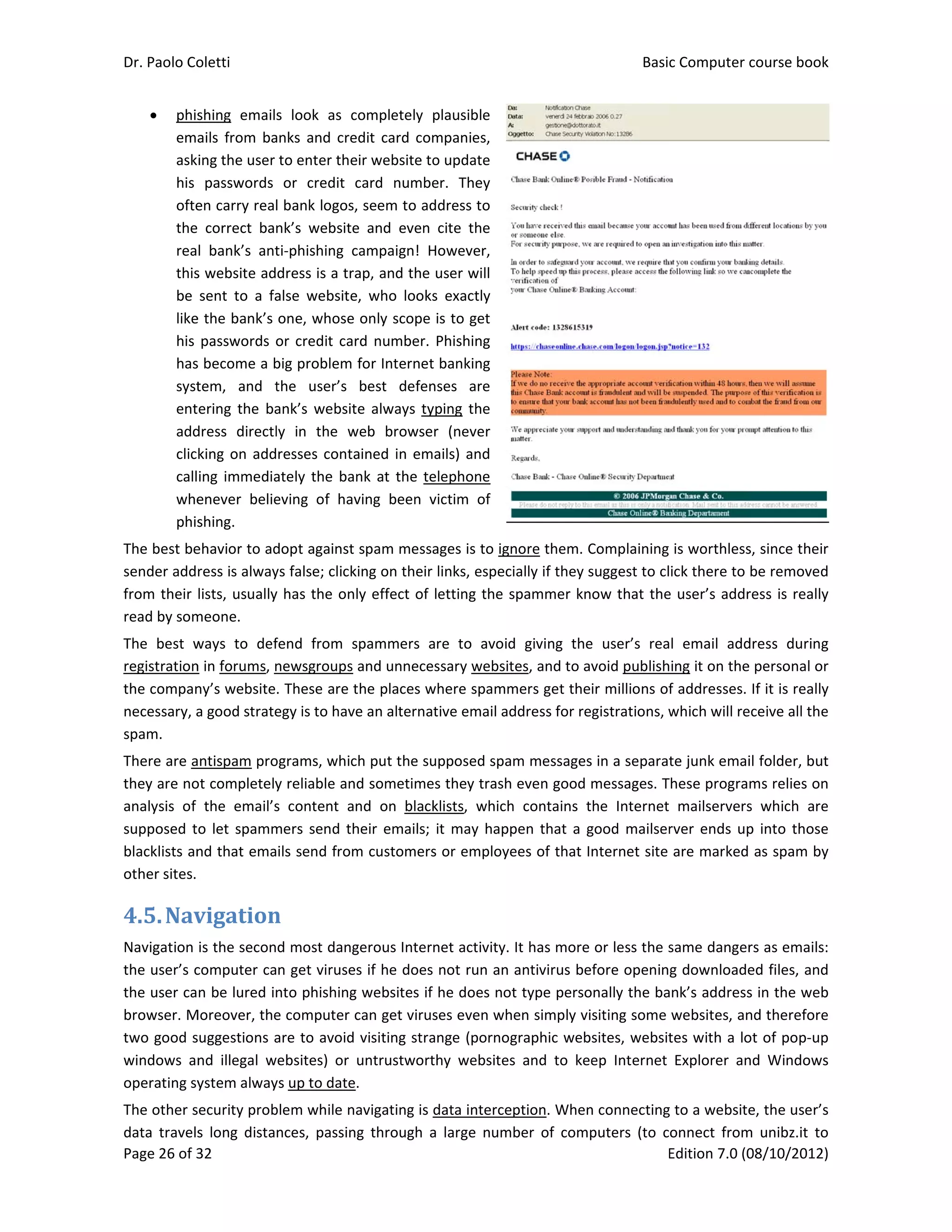 Dr. Paolo Co
Page 26 of 3
 phis
ema
ask
his 
ofte
the
rea
this
be 
like
his 
has
syst
ent
add
clic
call
whe
phis
The best be
sender add
from their 
read by som
The  best  w
registration
the compan
necessary, a
spam.  
There are a
they are no
analysis  of 
supposed t
blacklists an
other sites. 
4.5.Nav
Navigation 
the user’s c
the user ca
browser. M
two good s
windows  an
operating sy
The other s
data  travels
oletti 
32 
shing  email
ails  from  ba
ing the user 
passwords 
en carry real
  correct  ban
l  bank’s  ant
s website ad
sent  to  a  fa
e the bank’s 
passwords o
s become a b
tem,  and  t
ering  the  ba
dress  directl
king on add
ing immedia
enever  belie
shing. 
ehavior to ad
ress is alway
lists, usually
meone. 
ways  to  def
n in forums, n
ny’s website
a good strate
ntispam pro
ot completely
the  email’s
o let spamm
nd that ema
vigation
is the secon
computer ca
n be lured in
Moreover, the
suggestions a
nd  illegal  w
ystem alway
ecurity prob
s  long  dista
s  look  as  c
anks  and cre
to enter the
or  credit 
l bank logos,
nk’s  website
ti‐phishing  c
dress is a tra
alse  website
one, whose 
or credit car
big problem 
the  user’s 
ank’s  websit
ly  in  the  w
resses conta
ately the ba
eving  of  hav
dopt against 
ys false; click
y has the on
fend  from  s
newsgroups 
. These are t
egy is to hav
ograms, whic
y reliable an
s  content  a
mers send th
ils send from
n	
d most dang
n get viruse
nto phishing
e computer c
are to avoid 
ebsites)  or 
ys up to date
blem while n
nces,  passin
completely  p
edit card com
eir website to
card  numbe
, seem to ad
e  and  even 
campaign!  H
ap, and the 
e,  who  looks
only scope 
rd number. 
for Internet
best  defen
te  always ty
web  browse
ained in em
nk at the te
ving  been  v
spam messa
king on their 
ly effect of 
spammers  a
and unnece
the places w
e an alternat
ch put the su
d sometime
nd  on  black
heir emails; 
m customers
gerous Intern
s if he does 
g websites if 
can get virus
visiting stra
untrustwort
. 
avigating is d
ng  through  a
plausible 
mpanies, 
o update 
er.  They 
ddress to 
cite  the 
However, 
user will 
s  exactly 
is to get 
Phishing 
 banking 
nses  are 
ping the 
r  (never 
ails) and 
elephone 
victim  of 
ages is to ign
links, espec
letting the s
are  to  avoid
ssary websit
where spamm
tive email ad
upposed spa
s they trash 
klists,  which
it may happ
s or employe
net activity. 
not run an 
he does not
ses even wh
ange (pornog
thy  websites
data interce
a  large  num
nore them. C
ially if they s
spammer kn
d  giving  the
tes, and to av
mers get the
ddress for re
m messages
even good 
h  contains  t
pen that a g
ees of that I
It has more 
antivirus be
t type perso
en simply vi
graphic web
s  and  to  kee
ption. When
ber  of  comp
Basic
E
Complaining 
suggest to cl
ow that the
e  user’s  rea
void publish
ir millions of
gistrations, w
s in a separat
messages. T
he  Internet 
good mailser
nternet site 
or less the s
fore openin
onally the ba
siting some 
sites, websit
ep  Internet 
n connecting
puters  (to  c
c Computer 
Edition 7.0 (0
is worthless
ick there to 
e user’s addr
l  email  add
ing it on the
f addresses. 
which will re
te junk emai
hese progra
mailservers
rver ends up
are marked
same danger
g downloade
nk’s address
websites, an
tes with a lo
Explorer  an
 to a website
onnect  from
course book
08/10/2012)
s, since their
be removed
ress is really
dress  during
e personal or
If it is really
eceive all the
il folder, but
ms relies on
s  which  are
p into those
 as spam by
rs as emails:
ed files, and
s in the web
nd therefore
ot of pop‐up
nd  Windows
e, the user’s
m  unibz.it  to
k  
)  
r 
d 
y 
g 
r 
y 
e 
t 
n 
e 
e 
y 
: 
d 
b 
e 
p 
s 
s 
o 
 
