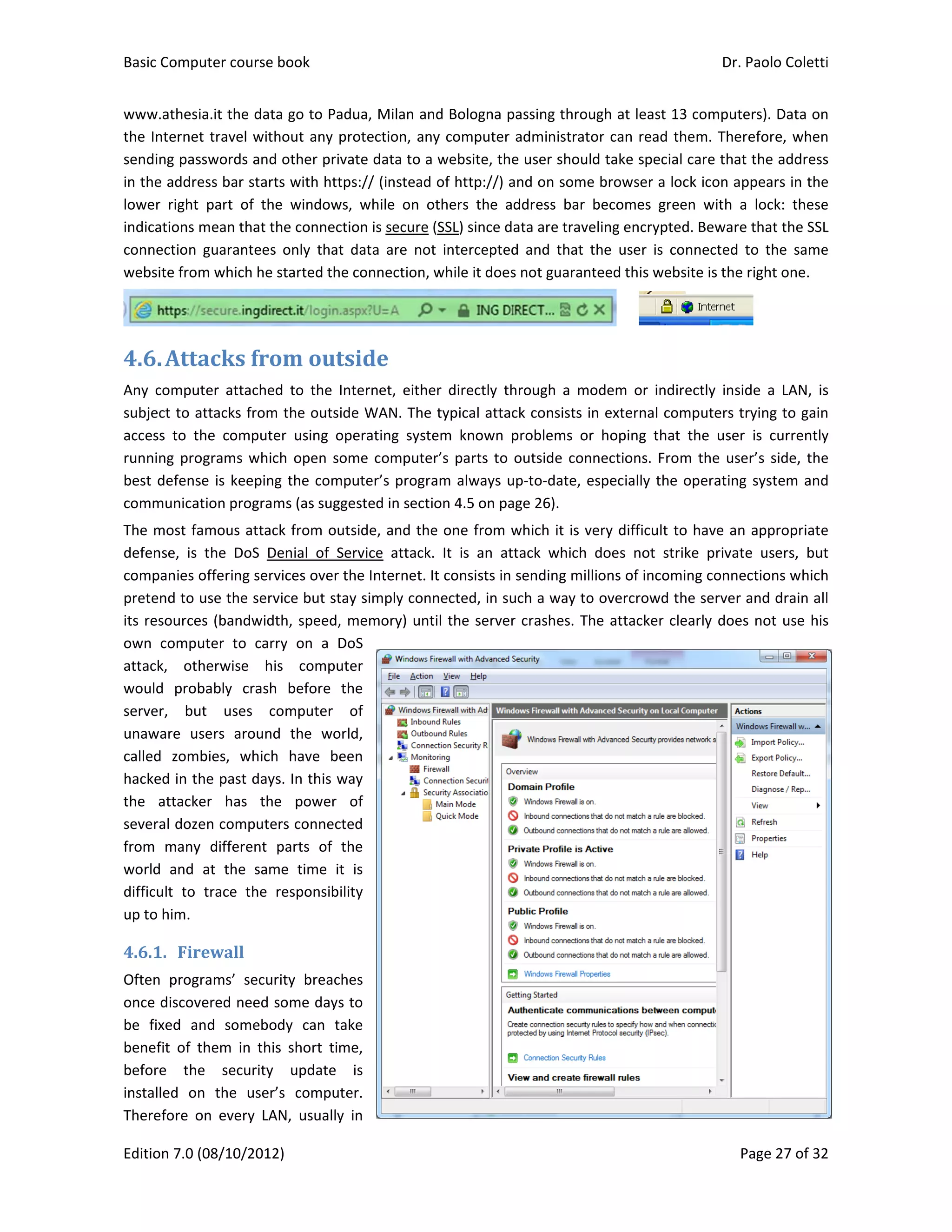 Basic Comp
Edition 7.0 
www.athes
the Interne
sending pas
in the addre
lower  right
indications 
connection 
website fro
4.6.Att
Any  compu
subject to a
access  to  t
running pro
best defens
communica
The most fa
defense,  is 
companies 
pretend to 
its resource
own  comp
attack,  ot
would  pro
server,  bu
unaware  u
called  zom
hacked in t
the  attack
several doz
from  many
world  and 
difficult  to 
up to him. 
4.6.1. Fir
Often  prog
once discov
be  fixed  a
benefit  of  t
before  th
installed  o
Therefore  o
puter course 
(08/10/2012
ia.it the data
et travel with
sswords and
ess bar start
t  part  of  the
mean that th
guarantees 
m which he 
acks	fro
uter  attached
attacks from
the  compute
ograms whic
se is keeping
ation program
amous attac
the  DoS  D
offering serv
use the serv
es (bandwidt
uter  to  carr
herwise  hi
bably  crash
ut  uses  c
sers  around
mbies,  which
he past days
ker  has  the
en compute
y  different 
at  the  sam
trace  the 
rewall	
grams’  secur
vered need s
nd  somebo
them  in  this
e  security 
n  the  user’
on  every  LA
book 
2) 
a go to Padu
hout any pro
 other privat
ts with https
e  windows, 
he connectio
only  that  d
started the c
om	outs
d  to  the  Int
m the outside
er  using  ope
ch open som
g the compu
ms (as sugge
ck from outs
enial  of  Ser
vices over th
vice but stay
th, speed, m
ry  on  a  Do
s  compute
  before  th
omputer  o
d  the  world
h  have  bee
s. In this wa
e  power  o
ers connecte
parts  of  th
me  time  it  i
responsibilit
rity  breache
some days t
dy  can  tak
s  short  time
update  i
’s  computer
AN,  usually  i
ua, Milan an
otection, any
te data to a 
s:// (instead 
while  on  o
on is secure (
data  are  not
connection, w
ide	
ternet,  eithe
e WAN. The 
erating  syste
me compute
uter’s progra
sted in secti
side, and the
rvice  attack.
he Internet. I
y simply conn
memory) unt
S 
er 
e 
of 
d, 
n 
y 
of 
d 
e 
is 
y 
es 
o 
e 
e, 
is 
r. 
n 
nd Bologna p
y computer 
website, the
of http://) a
others  the  a
(SSL) since d
t  intercepted
while it does
er  directly  th
typical attac
em  known  p
r’s parts to 
am always u
on 4.5 on pa
e one from w
.  It  is  an  at
t consists in 
nected, in su
til the server
passing throu
administrato
e user shoul
and on some
ddress  bar 
ata are trave
d  and  that  t
s not guaran
hrough  a  mo
ck consists i
problems  or
outside con
up‐to‐date, e
age 26).  
which it is v
ttack  which 
sending mil
uch a way to
r crashes. Th
ugh at least 
or can read 
d take speci
e browser a 
becomes  gr
eling encrypt
the  user  is 
teed this we
      
odem  or  ind
n external c
r  hoping  tha
nections. Fr
especially th
very difficult 
does  not  st
lions of inco
o overcrowd 
he attacker 
Dr. P
P
13 compute
them. There
ial care that 
lock icon ap
reen  with  a 
ted. Beware 
connected  t
ebsite is the r
directly  insid
omputers tr
at  the  user 
rom the use
e operating 
to have an 
trike  private
ming connec
the server a
clearly does
Paolo Coletti
age 27 of 32
ers). Data on
efore, when
the address
ppears in the
lock:  these
that the SSL
to  the  same
right one. 
 
de  a  LAN,  is
rying to gain
is  currently
r’s side, the
system and
appropriate
e  users,  but
ctions which
and drain all
 not use his
i 
2 
n 
n 
s 
e 
e 
L 
e 
s 
n 
y 
e 
d 
e 
t 
h 
l 
s 
 