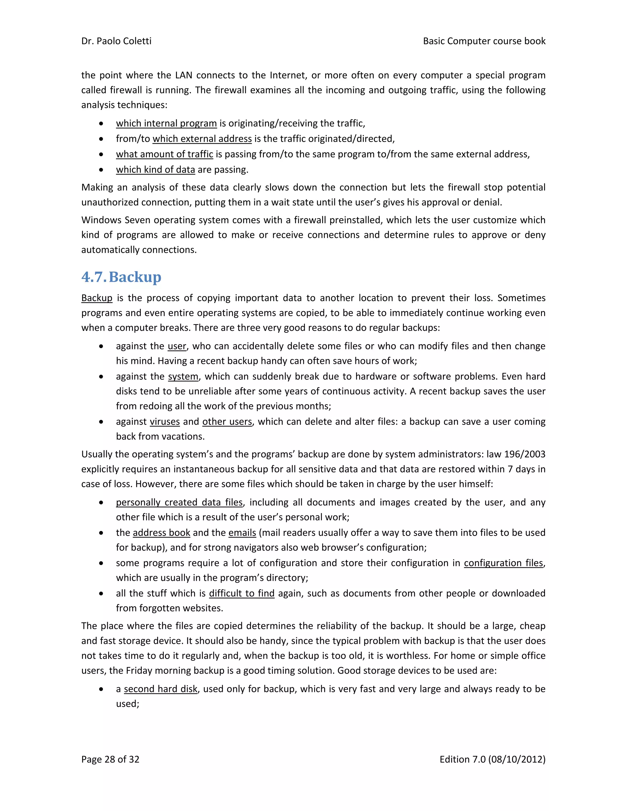 Dr. Paolo Coletti    Basic Computer course book  
Page 28 of 32    Edition 7.0 (08/10/2012)  
the point where the LAN connects to the Internet, or more often on every computer a special program 
called firewall is running. The firewall examines all the incoming and outgoing traffic, using the following 
analysis techniques: 
 which internal program is originating/receiving the traffic, 
 from/to which external address is the traffic originated/directed, 
 what amount of traffic is passing from/to the same program to/from the same external address, 
 which kind of data are passing. 
Making an analysis of these data clearly slows down the connection but lets the firewall stop potential 
unauthorized connection, putting them in a wait state until the user’s gives his approval or denial. 
Windows Seven operating system comes with a firewall preinstalled, which lets the user customize which 
kind  of  programs  are  allowed  to  make  or  receive  connections  and  determine  rules  to  approve  or  deny 
automatically connections. 
4.7.Backup	
Backup  is  the  process  of  copying  important  data  to  another  location  to  prevent  their  loss.  Sometimes 
programs and even entire operating systems are copied, to be able to immediately continue working even 
when a computer breaks. There are three very good reasons to do regular backups: 
 against the user, who can accidentally delete some files or who can modify files and then change 
his mind. Having a recent backup handy can often save hours of work; 
 against the system, which can suddenly break due to hardware or software problems. Even hard 
disks tend to be unreliable after some years of continuous activity. A recent backup saves the user 
from redoing all the work of the previous months; 
 against viruses and other users, which can delete and alter files: a backup can save a user coming 
back from vacations. 
Usually the operating system’s and the programs’ backup are done by system administrators: law 196/2003 
explicitly requires an instantaneous backup for all sensitive data and that data are restored within 7 days in 
case of loss. However, there are some files which should be taken in charge by the user himself: 
 personally  created  data  files,  including  all  documents  and  images  created  by  the  user,  and  any 
other file which is a result of the user’s personal work; 
 the address book and the emails (mail readers usually offer a way to save them into files to be used 
for backup), and for strong navigators also web browser’s configuration; 
 some programs require a lot of configuration and store their configuration in configuration files, 
which are usually in the program’s directory; 
 all the stuff which is difficult to find again, such as documents from other people or downloaded 
from forgotten websites. 
The place where the files are copied determines the reliability of the backup. It should be a large, cheap 
and fast storage device. It should also be handy, since the typical problem with backup is that the user does 
not takes time to do it regularly and, when the backup is too old, it is worthless. For home or simple office 
users, the Friday morning backup is a good timing solution. Good storage devices to be used are: 
 a second hard disk, used only for backup, which is very fast and very large and always ready to be 
used; 
 