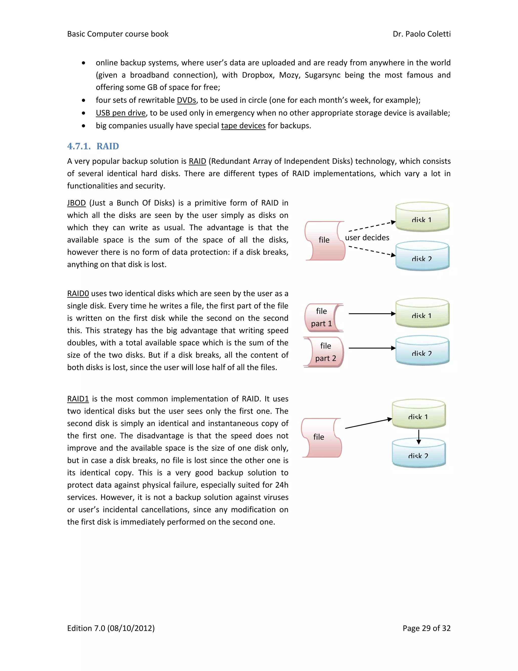 Basic Comp
Edition 7.0 
 onl
(giv
offe
 fou
 USB
 big 
4.7.1. RA
A very popu
of  several  i
functionalit
JBOD  (Just 
which  all  th
which  they
available  sp
however th
anything on
RAID0 uses 
single disk. 
is  written  o
this.  This  st
doubles, wi
size of the 
both disks i
RAID1 is th
two identic
second disk
the  first  on
improve an
but in case 
its  identica
protect dat
services. Ho
or  user’s  in
the first dis
puter course 
(08/10/2012
ine backup s
ven  a  broad
ering some G
r sets of rew
B pen drive, t
companies u
AID	
ular backup s
identical  har
ties and secu
a  Bunch  Of
he  disks  are
y  can  write 
pace  is  the 
here is no for
n that disk is 
two identica
Every time h
on  the  first 
trategy  has 
ith a total av
two disks. B
s lost, since t
e most com
cal disks but 
k is simply a
ne.  The  disa
nd the availa
a disk break
al  copy.  This
a against ph
owever, it is
ncidental  can
k is immedia
book 
2) 
systems, whe
band  conne
GB of space f
writable DVDs
to be used o
usually have 
solution is R
rd  disks.  Th
urity. 
f  Disks)  is  a 
e  seen  by  th
as  usual.  T
sum  of  th
rm of data p
lost. 
al disks whic
he writes a f
disk  while  t
the  big  adv
vailable spac
But if a disk 
the user will
mmon implem
the user se
n identical a
dvantage  is 
able space is
ks, no file is 
s  is  a  very 
hysical failure
 not a backu
ncellations, 
ately perform
ere user’s da
ection),  with
for free; 
s, to be used
only in emerg
special tape
RAID (Redund
ere  are  diff
primitive  fo
he  user  simp
The  advantag
e  space  of 
protection: if
h are seen b
file, the first 
the  second  o
antage  that 
ce which is t
breaks, all t
 lose half of 
mentation o
ees only the
and instanta
that  the  sp
s the size of 
lost since th
good  backu
e, especially 
up solution a
since  any  m
med on the s
ata are uploa
h  Dropbox, 
d in circle (on
gency when 
e devices for 
dant Array o
erent  types 
orm  of  RAID 
ply  as  disks 
ge  is  that  t
all  the  dis
f a disk brea
by the user a
part of the f
on  the  seco
writing  spe
the sum of t
the content 
all the files. 
f RAID. It us
 first one. T
aneous copy 
peed  does  n
one disk on
he other one
up  solution 
suited for 2
against virus
modification 
econd one. 
aded and are
Mozy,  Suga
ne for each m
no other app
backups. 
f Independe
of  RAID  im
in 
on 
the 
ks, 
ks, 
 
 
 
 
 
 
s a 
file 
ond 
eed 
the 
of 
 
 
 
 
 
 
 
 
ses 
The 
of 
not 
nly, 
e is 
to 
24h 
ses 
on 
 
 
 
 
 
 
f
pa
f
file
fil
par
e ready from
rsync  being 
month’s wee
propriate sto
ent Disks) tec
plementatio
file
art 2
user dile 
e 
le
rt 1
Dr. P
P
m anywhere 
the  most  f
k, for examp
orage device 
chnology, wh
ons,  which  v
decides 
Paolo Coletti
age 29 of 32
in the world
famous  and
ple); 
is available;
hich consists
vary  a  lot  in
disk 1
disk 2
disk 1
disk 2
disk 1
disk 2
i 
2 
d 
d 
 
s 
n 
 