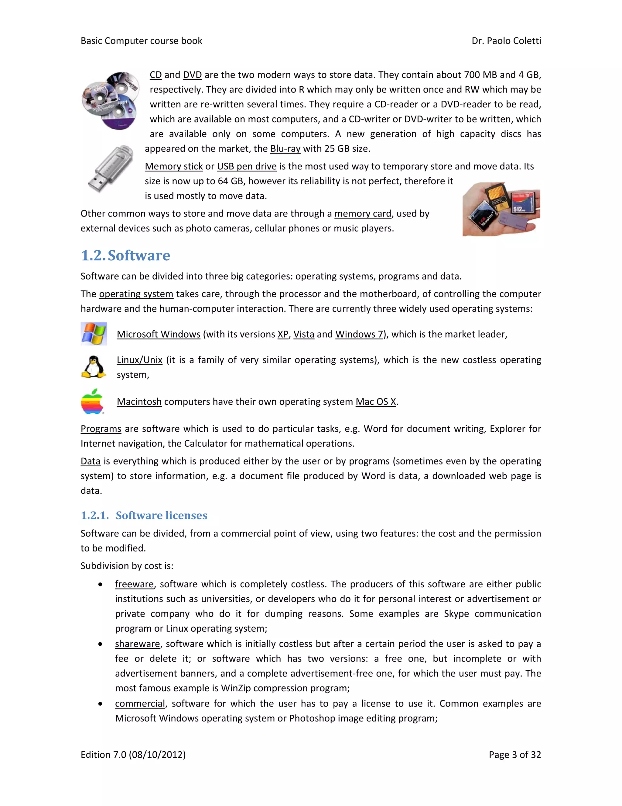 Basic Comp
Edition 7.0 
Other comm
external dev
1.2.Sof
Software ca
The operati
hardware a
 
Mic
 
Lin
sys
 
Ma
Programs a
Internet nav
Data is ever
system) to 
data. 
1.2.1. Sof
Software ca
to be modif
Subdivision 
 free
inst
priv
pro
 sha
fee 
adv
mo
 com
Mic
puter course 
(08/10/2012
CD and 
respect
written
which a
are  ava
appeared
Memory
size is no
is used m
mon ways to
vices such as
ftware	
an be divided
ing system ta
nd the huma
crosoft Wind
ux/Unix (it i
stem, 
acintosh com
re software 
vigation, the
rything whic
store inform
ftware	lice
an be divided
fied. 
 by cost is: 
eware, softw
titutions suc
vate  compan
ogram or Linu
reware, soft
or  delete 
vertisement 
st famous ex
mmercial,  so
crosoft Wind
book 
2) 
DVD are the
tively. They a
 are re‐writt
are available 
ailable  only 
d on the ma
y stick or USB
ow up to 64 G
mostly to mo
 store and m
s photo cam
d into three b
akes care, th
an‐computer
dows (with it
is a family o
mputers have
which is use
e Calculator f
ch is produce
mation, e.g. a
enses	
d, from a com
ware which i
h as univers
ny  who  do 
ux operating
tware which
it;  or  softw
banners, and
xample is Wi
oftware  for  w
dows operati
e two moder
are divided in
ten several t
on most com
on  some  c
rket, the Blu
B pen drive is
GB, however
ove data. 
move data are
eras, cellular
big categorie
hrough the p
r interaction
ts versions X
of very simila
e their own o
ed to do pa
for mathema
ed either by 
a document 
mmercial po
s completely
ities, or dev
it  for  dum
 system; 
 is initially c
ware  which 
d a complete
nZip compre
which  the  u
ng system o
rn ways to st
nto R which 
imes. They r
mputers, and
computers. 
‐ray with 25
s the most us
r its reliabilit
e through a 
r phones or m
es: operating
processor an
. There are c
P, Vista and 
ar operating
operating sys
rticular task
atical operat
the user or 
file produce
oint of view, 
y costless. T
elopers who
mping  reason
ostless but a
has  two  v
e advertisem
ession progra
ser  has  to  p
r Photoshop
tore data. Th
may only be
require a CD
d a CD‐write
A  new  gen
 GB size. 
sed way to t
ty is not perf
memory car
music player
g systems, pr
d the mothe
currently thr
Windows 7)
g systems), w
stem Mac OS
s, e.g. Word
ions. 
by programs
ed by Word 
using two fe
The producer
o do it for pe
ns.  Some  ex
after a certa
ersions:  a  f
ment‐free on
am; 
pay  a  license
p image editin
hey contain a
e written onc
‐reader or a
r or DVD‐wr
eration  of  h
emporary st
ect, therefor
d, used by 
rs. 
rograms and
erboard, of c
ee widely us
, which is the
which is the 
S X. 
d for docume
s (sometime
is data, a d
eatures: the 
rs of this so
ersonal inter
xamples  are
ain period th
free  one,  b
ne, for which
e  to  use  it. 
ng program;
Dr. P
about 700 M
ce and RW w
 DVD‐reader
iter to be wr
high  capacit
tore and mov
re it 
 data. 
controlling th
sed operating
e market lea
new costles
ent writing, 
es even by th
ownloaded 
cost and the
ftware are e
rest or adver
e  Skype  com
e user is ask
but  incomple
h the user m
Common  ex
 
Paolo Coletti
Page 3 of 32
MB and 4 GB,
which may be
r to be read,
ritten, which
ty  discs  has
ve data. Its 
he computer
g systems: 
ader, 
ss operating
Explorer for
he operating
web page is
e permission
either public
rtisement or
mmunication
ked to pay a
ete  or  with
ust pay. The
xamples  are
i 
2 
, 
e 
, 
h 
s 
r 
g 
r 
g 
s 
n 
c 
r 
n 
a 
h 
e 
e 
 