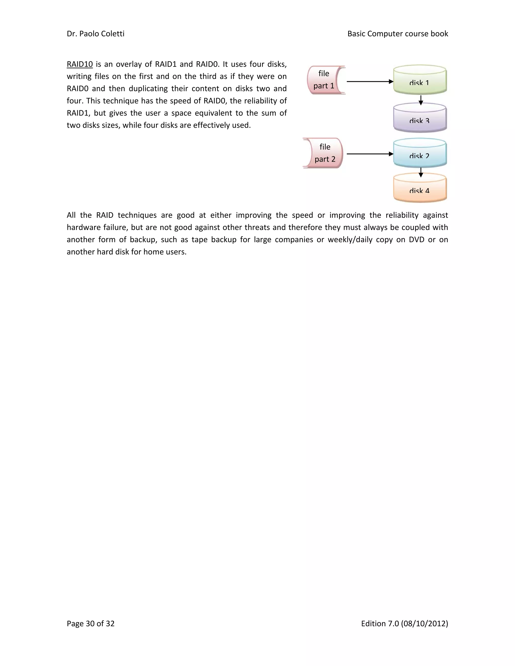 Dr. Paolo Co
Page 30 of 3
RAID10 is a
writing files
RAID0  and 
four. This te
RAID1, but 
two disks si
 
 
 
 
 
All  the  RAI
hardware fa
another  for
another har
oletti 
32 
an overlay o
s on the firs
then  duplic
echnique ha
gives the  u
zes, while fo
ID  technique
ailure, but a
rm  of  backu
rd disk for ho
f RAID1 and
st and on th
cating  their  c
s the speed 
ser  a space 
our disks are 
es  are  good
re not good
up,  such  as  t
ome users. 
d RAID0. It u
e third as if
content  on 
of RAID0, th
equivalent 
effectively u
d  at  either 
 against oth
tape  backup
uses four dis
f they were 
disks  two  a
he reliability 
to the  sum 
used. 
improving  t
er threats a
p  for  large  c
ks, 
on 
nd 
of 
of 
 
 
 
 
 
 
 
the  speed  o
nd therefore
companies  o
f
pa
pa
Basic
E
or  improving
e they must 
or  weekly/da
file 
art 1
file
art 2
c Computer 
Edition 7.0 (0
g  the  reliab
always be c
aily  copy  on
course book
08/10/2012)
bility  against
coupled with
  DVD  or  on
disk 1
disk 2
disk 3
disk 4
k  
)  
t 
h 
n 
 