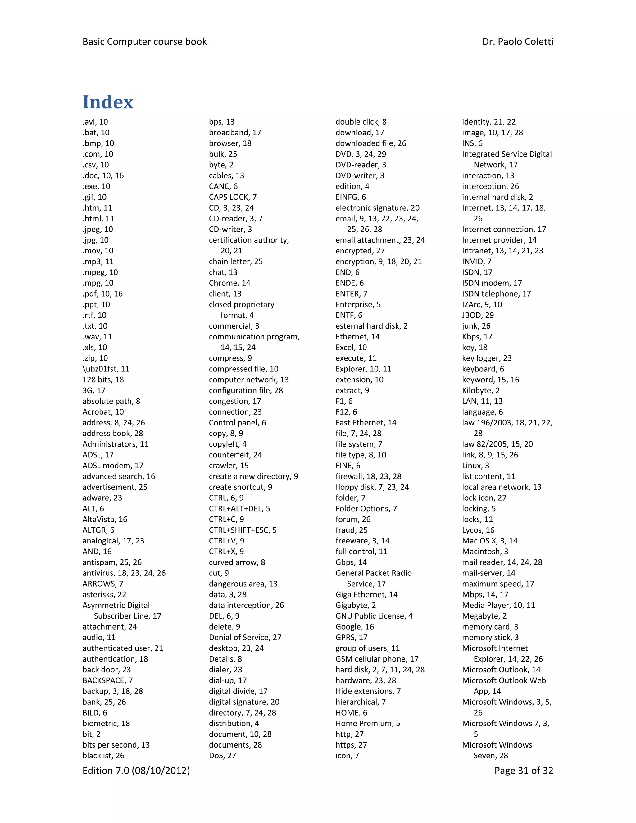Basic Computer course book    Dr. Paolo Coletti 
Edition 7.0 (08/10/2012)    Page 31 of 32 
Index	
.avi, 10 
.bat, 10 
.bmp, 10 
.com, 10 
.csv, 10 
.doc, 10, 16 
.exe, 10 
.gif, 10 
.htm, 11 
.html, 11 
.jpeg, 10 
.jpg, 10 
.mov, 10 
.mp3, 11 
.mpeg, 10 
.mpg, 10 
.pdf, 10, 16 
.ppt, 10 
.rtf, 10 
.txt, 10 
.wav, 11 
.xls, 10 
.zip, 10 
ubz01fst, 11 
128 bits, 18 
3G, 17 
absolute path, 8 
Acrobat, 10 
address, 8, 24, 26 
address book, 28 
Administrators, 11 
ADSL, 17 
ADSL modem, 17 
advanced search, 16 
advertisement, 25 
adware, 23 
ALT, 6 
AltaVista, 16 
ALTGR, 6 
analogical, 17, 23 
AND, 16 
antispam, 25, 26 
antivirus, 18, 23, 24, 26 
ARROWS, 7 
asterisks, 22 
Asymmetric Digital 
Subscriber Line, 17 
attachment, 24 
audio, 11 
authenticated user, 21 
authentication, 18 
back door, 23 
BACKSPACE, 7 
backup, 3, 18, 28 
bank, 25, 26 
BILD, 6 
biometric, 18 
bit, 2 
bits per second, 13 
blacklist, 26 
bps, 13 
broadband, 17 
browser, 18 
bulk, 25 
byte, 2 
cables, 13 
CANC, 6 
CAPS LOCK, 7 
CD, 3, 23, 24 
CD‐reader, 3, 7 
CD‐writer, 3 
certification authority, 
20, 21 
chain letter, 25 
chat, 13 
Chrome, 14 
client, 13 
closed proprietary 
format, 4 
commercial, 3 
communication program, 
14, 15, 24 
compress, 9 
compressed file, 10 
computer network, 13 
configuration file, 28 
congestion, 17 
connection, 23 
Control panel, 6 
copy, 8, 9 
copyleft, 4 
counterfeit, 24 
crawler, 15 
create a new directory, 9 
create shortcut, 9 
CTRL, 6, 9 
CTRL+ALT+DEL, 5 
CTRL+C, 9 
CTRL+SHIFT+ESC, 5 
CTRL+V, 9 
CTRL+X, 9 
curved arrow, 8 
cut, 9 
dangerous area, 13 
data, 3, 28 
data interception, 26 
DEL, 6, 9 
delete, 9 
Denial of Service, 27 
desktop, 23, 24 
Details, 8 
dialer, 23 
dial‐up, 17 
digital divide, 17 
digital signature, 20 
directory, 7, 24, 28 
distribution, 4 
document, 10, 28 
documents, 28 
DoS, 27 
double click, 8 
download, 17 
downloaded file, 26 
DVD, 3, 24, 29 
DVD‐reader, 3 
DVD‐writer, 3 
edition, 4 
EINFG, 6 
electronic signature, 20 
email, 9, 13, 22, 23, 24, 
25, 26, 28 
email attachment, 23, 24 
encrypted, 27 
encryption, 9, 18, 20, 21 
END, 6 
ENDE, 6 
ENTER, 7 
Enterprise, 5 
ENTF, 6 
esternal hard disk, 2 
Ethernet, 14 
Excel, 10 
execute, 11 
Explorer, 10, 11 
extension, 10 
extract, 9 
F1, 6 
F12, 6 
Fast Ethernet, 14 
file, 7, 24, 28 
file system, 7 
file type, 8, 10 
FINE, 6 
firewall, 18, 23, 28 
floppy disk, 7, 23, 24 
folder, 7 
Folder Options, 7 
forum, 26 
fraud, 25 
freeware, 3, 14 
full control, 11 
Gbps, 14 
General Packet Radio 
Service, 17 
Giga Ethernet, 14 
Gigabyte, 2 
GNU Public License, 4 
Google, 16 
GPRS, 17 
group of users, 11 
GSM cellular phone, 17 
hard disk, 2, 7, 11, 24, 28 
hardware, 23, 28 
Hide extensions, 7 
hierarchical, 7 
HOME, 6 
Home Premium, 5 
http, 27 
https, 27 
icon, 7 
identity, 21, 22 
image, 10, 17, 28 
INS, 6 
Integrated Service Digital 
Network, 17 
interaction, 13 
interception, 26 
internal hard disk, 2 
Internet, 13, 14, 17, 18, 
26 
Internet connection, 17 
Internet provider, 14 
Intranet, 13, 14, 21, 23 
INVIO, 7 
ISDN, 17 
ISDN modem, 17 
ISDN telephone, 17 
IZArc, 9, 10 
JBOD, 29 
junk, 26 
Kbps, 17 
key, 18 
key logger, 23 
keyboard, 6 
keyword, 15, 16 
Kilobyte, 2 
LAN, 11, 13 
language, 6 
law 196/2003, 18, 21, 22, 
28 
law 82/2005, 15, 20 
link, 8, 9, 15, 26 
Linux, 3 
list content, 11 
local area network, 13 
lock icon, 27 
locking, 5 
locks, 11 
Lycos, 16 
Mac OS X, 3, 14 
Macintosh, 3 
mail reader, 14, 24, 28 
mail‐server, 14 
maximum speed, 17 
Mbps, 14, 17 
Media Player, 10, 11 
Megabyte, 2 
memory card, 3 
memory stick, 3 
Microsoft Internet 
Explorer, 14, 22, 26 
Microsoft Outlook, 14 
Microsoft Outlook Web 
App, 14 
Microsoft Windows, 3, 5, 
26 
Microsoft Windows 7, 3, 
5 
Microsoft Windows 
Seven, 28 
 