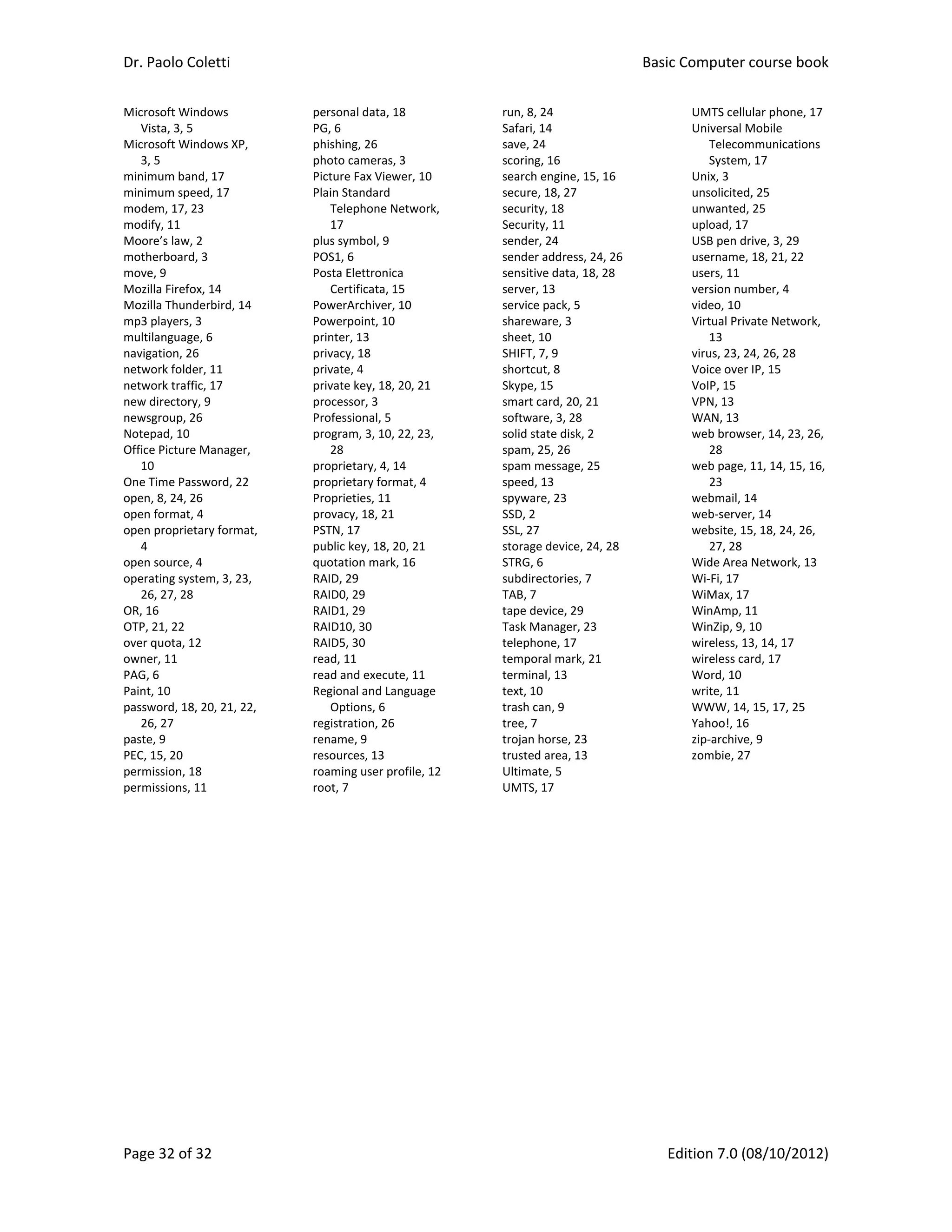 Dr. Paolo Coletti    Basic Computer course book  
Page 32 of 32    Edition 7.0 (08/10/2012)  
Microsoft Windows 
Vista, 3, 5 
Microsoft Windows XP, 
3, 5 
minimum band, 17 
minimum speed, 17 
modem, 17, 23 
modify, 11 
Moore’s law, 2 
motherboard, 3 
move, 9 
Mozilla Firefox, 14 
Mozilla Thunderbird, 14 
mp3 players, 3 
multilanguage, 6 
navigation, 26 
network folder, 11 
network traffic, 17 
new directory, 9 
newsgroup, 26 
Notepad, 10 
Office Picture Manager, 
10 
One Time Password, 22 
open, 8, 24, 26 
open format, 4 
open proprietary format, 
4 
open source, 4 
operating system, 3, 23, 
26, 27, 28 
OR, 16 
OTP, 21, 22 
over quota, 12 
owner, 11 
PAG, 6 
Paint, 10 
password, 18, 20, 21, 22, 
26, 27 
paste, 9 
PEC, 15, 20 
permission, 18 
permissions, 11 
personal data, 18 
PG, 6 
phishing, 26 
photo cameras, 3 
Picture Fax Viewer, 10 
Plain Standard 
Telephone Network, 
17 
plus symbol, 9 
POS1, 6 
Posta Elettronica 
Certificata, 15 
PowerArchiver, 10 
Powerpoint, 10 
printer, 13 
privacy, 18 
private, 4 
private key, 18, 20, 21 
processor, 3 
Professional, 5 
program, 3, 10, 22, 23, 
28 
proprietary, 4, 14 
proprietary format, 4 
Proprieties, 11 
provacy, 18, 21 
PSTN, 17 
public key, 18, 20, 21 
quotation mark, 16 
RAID, 29 
RAID0, 29 
RAID1, 29 
RAID10, 30 
RAID5, 30 
read, 11 
read and execute, 11 
Regional and Language 
Options, 6 
registration, 26 
rename, 9 
resources, 13 
roaming user profile, 12 
root, 7 
run, 8, 24 
Safari, 14 
save, 24 
scoring, 16 
search engine, 15, 16 
secure, 18, 27 
security, 18 
Security, 11 
sender, 24 
sender address, 24, 26 
sensitive data, 18, 28 
server, 13 
service pack, 5 
shareware, 3 
sheet, 10 
SHIFT, 7, 9 
shortcut, 8 
Skype, 15 
smart card, 20, 21 
software, 3, 28 
solid state disk, 2 
spam, 25, 26 
spam message, 25 
speed, 13 
spyware, 23 
SSD, 2 
SSL, 27 
storage device, 24, 28 
STRG, 6 
subdirectories, 7 
TAB, 7 
tape device, 29 
Task Manager, 23 
telephone, 17 
temporal mark, 21 
terminal, 13 
text, 10 
trash can, 9 
tree, 7 
trojan horse, 23 
trusted area, 13 
Ultimate, 5 
UMTS, 17 
UMTS cellular phone, 17 
Universal Mobile 
Telecommunications 
System, 17 
Unix, 3 
unsolicited, 25 
unwanted, 25 
upload, 17 
USB pen drive, 3, 29 
username, 18, 21, 22 
users, 11 
version number, 4 
video, 10 
Virtual Private Network, 
13 
virus, 23, 24, 26, 28 
Voice over IP, 15 
VoIP, 15 
VPN, 13 
WAN, 13 
web browser, 14, 23, 26, 
28 
web page, 11, 14, 15, 16, 
23 
webmail, 14 
web‐server, 14 
website, 15, 18, 24, 26, 
27, 28 
Wide Area Network, 13 
Wi‐Fi, 17 
WiMax, 17 
WinAmp, 11 
WinZip, 9, 10 
wireless, 13, 14, 17 
wireless card, 17 
Word, 10 
write, 11 
WWW, 14, 15, 17, 25 
Yahoo!, 16 
zip‐archive, 9 
zombie, 27 
 
 
