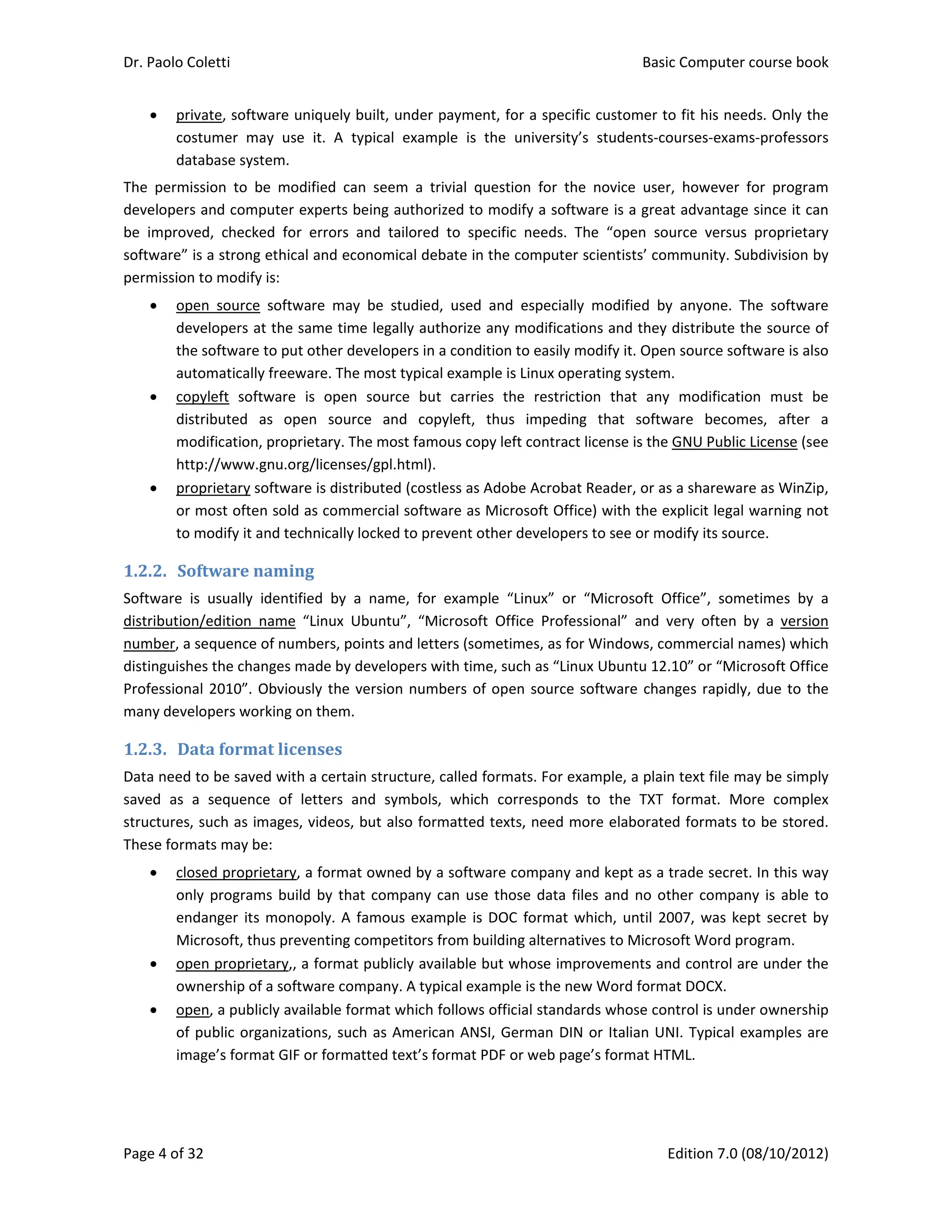 Dr. Paolo Coletti    Basic Computer course book  
Page 4 of 32    Edition 7.0 (08/10/2012)  
 private, software uniquely built, under payment, for a specific customer to fit his needs. Only the 
costumer  may  use  it.  A  typical  example  is  the  university’s  students‐courses‐exams‐professors 
database system. 
The  permission  to  be  modified  can  seem  a  trivial  question  for  the  novice  user,  however  for  program 
developers and computer experts being authorized to modify a software is a great advantage since it can 
be  improved,  checked  for  errors  and  tailored  to  specific  needs.  The  “open  source  versus  proprietary 
software” is a strong ethical and economical debate in the computer scientists’ community. Subdivision by 
permission to modify is: 
 open  source  software  may  be  studied,  used  and  especially  modified  by  anyone.  The  software 
developers at the same time legally authorize any modifications and they distribute the source of 
the software to put other developers in a condition to easily modify it. Open source software is also 
automatically freeware. The most typical example is Linux operating system. 
 copyleft  software  is  open  source  but  carries  the  restriction  that  any  modification  must  be 
distributed  as  open  source  and  copyleft,  thus  impeding  that  software  becomes,  after  a 
modification, proprietary. The most famous copy left contract license is the GNU Public License (see 
http://www.gnu.org/licenses/gpl.html). 
 proprietary software is distributed (costless as Adobe Acrobat Reader, or as a shareware as WinZip, 
or most often sold as commercial software as Microsoft Office) with the explicit legal warning not 
to modify it and technically locked to prevent other developers to see or modify its source. 
1.2.2. Software	naming	
Software  is  usually  identified  by  a  name,  for  example  “Linux”  or  “Microsoft  Office”,  sometimes  by  a 
distribution/edition  name  “Linux  Ubuntu”,  “Microsoft  Office  Professional”  and  very  often  by  a  version 
number, a sequence of numbers, points and letters (sometimes, as for Windows, commercial names) which 
distinguishes the changes made by developers with time, such as “Linux Ubuntu 12.10” or “Microsoft Office 
Professional 2010”. Obviously the version numbers of open source software changes rapidly, due to the 
many developers working on them. 
1.2.3. Data	format	licenses	
Data need to be saved with a certain structure, called formats. For example, a plain text file may be simply 
saved  as  a  sequence  of  letters  and  symbols,  which  corresponds  to  the  TXT  format.  More  complex 
structures, such as images, videos, but also formatted texts, need more elaborated formats to be stored. 
These formats may be: 
 closed proprietary, a format owned by a software company and kept as a trade secret. In this way 
only programs build by that company can use those data files and no other company is able to 
endanger its monopoly. A famous example is DOC format which, until 2007, was kept secret by 
Microsoft, thus preventing competitors from building alternatives to Microsoft Word program. 
 open proprietary,, a format publicly available but whose improvements and control are under the 
ownership of a software company. A typical example is the new Word format DOCX. 
 open, a publicly available format which follows official standards whose control is under ownership 
of public organizations, such as American ANSI, German DIN or Italian UNI. Typical examples are 
image’s format GIF or formatted text’s format PDF or web page’s format HTML. 
 
 