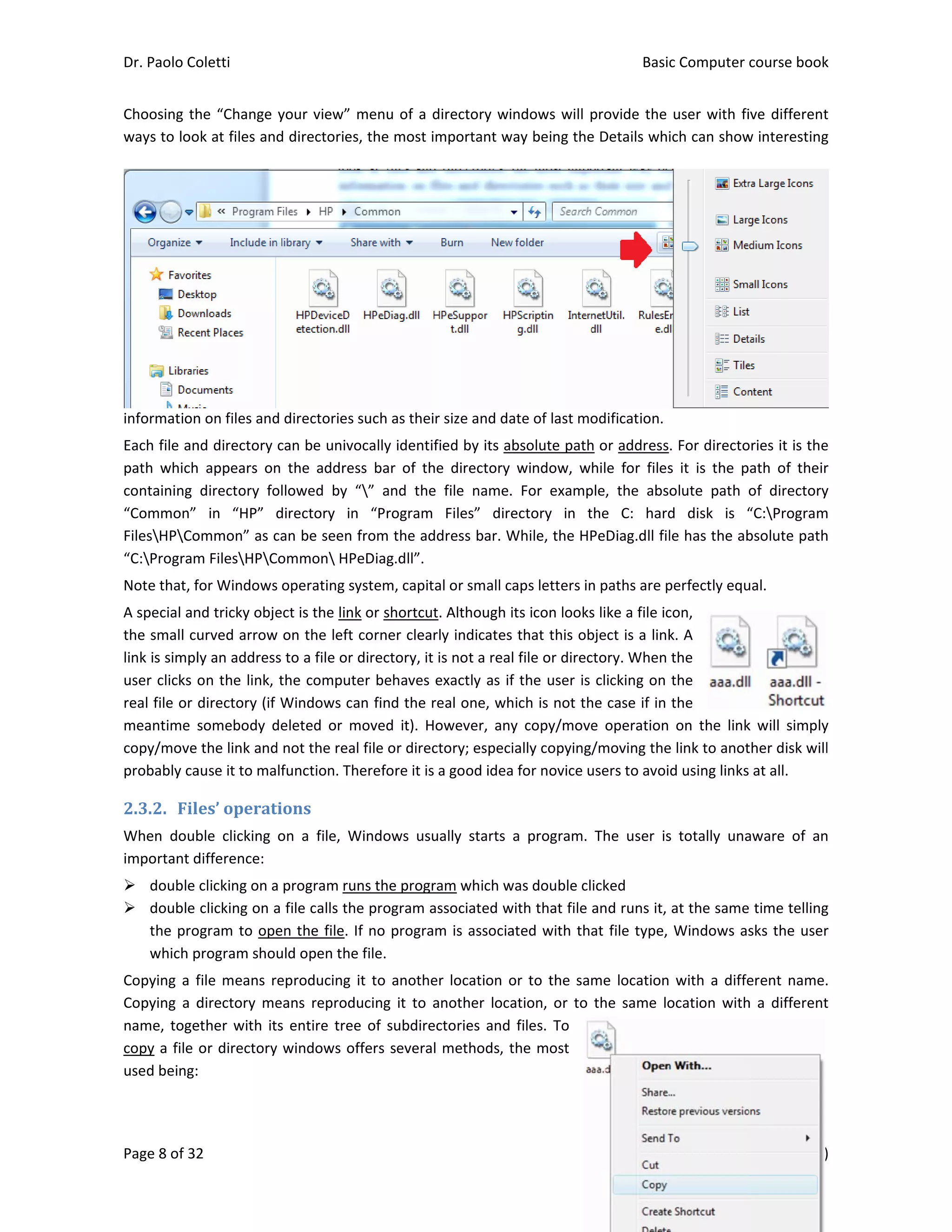 Dr. Paolo Co
Page 8 of 32
Choosing th
ways to loo
information
Each file an
path  which
containing 
“Common” 
FilesHPCo
“C:Program
Note that, f
A special an
the small cu
link is simpl
user clicks o
real file or 
meantime  s
copy/move 
probably ca
2.3.2. Fil
When  doub
important d
 double 
 double 
the pro
which p
Copying a f
Copying  a  d
name, toge
copy a file 
used being:
oletti 
2 
he “Change 
ok at files an
n on files and
nd directory 
  appears  on
directory  fo
in  “HP” 
ommon” as c
m FilesHPC
for Windows
nd tricky obje
urved arrow
ly an address
on the link, 
directory (if 
somebody  d
the link and
ause it to ma
es’	operat
ble  clicking 
difference: 
clicking on a
clicking on a
ogram to ope
program sho
file means r
directory  me
ether with it
or directory
 
your view” 
d directories
d directories 
can be univo
n  the  addre
ollowed  by 
directory  in
can be seen 
Common HP
s operating sy
ect is the lin
w on the left 
s to a file or 
the comput
Windows ca
deleted  or  m
d not the rea
lfunction. Th
tions	
on  a  file,  W
a program ru
a file calls th
en the file. 
uld open the
eproducing 
eans  reprod
ts entire tree
y windows o
menu of a d
s, the most i
such as thei
ocally identi
ss  bar  of  th
“”  and  the
n  “Program 
from the ad
PeDiag.dll”. 
ystem, capit
k or shortcut
corner clear
directory, it 
ter behaves 
an find the r
moved  it).  H
l file or direc
herefore it is
Windows  usu
uns the progr
e program a
If no progra
e file. 
it to anothe
ucing  it  to  a
e of subdire
ffers severa
directory wi
mportant w
r size and da
fied by its ab
he  directory 
e  file  name.
Files”  dire
ddress bar. W
al or small ca
t. Although i
rly indicates 
is not a real
exactly as if
real one, wh
owever,  any
ctory; especi
 a good idea
ually  starts 
ram which w
associated w
m is associa
er location o
another  loca
ectories and 
l methods, t
ndows will p
ay being the
ate of last mo
bsolute path
window,  w
  For  examp
ectory  in  t
While, the HP
aps letters in
its icon looks
that this ob
l file or direc
f the user is 
hich is not th
y  copy/move
ially copying
a for novice u
a  program. 
was double cl
with that file 
ated with th
or to the sa
ation,  or  to 
files. To 
the most 
Basic
E
provide the 
e Details whi
odification.
h or address
hile  for  files
ple,  the  abso
the  C:  hard
PeDiag.dll fil
n paths are p
s like a file ic
bject is a link
ctory. When 
clicking on 
he case if in 
e  operation 
/moving the
users to avoi
The  user  is
icked 
and runs it, 
at file type, 
me location 
the  same  lo
c Computer 
Edition 7.0 (0
user with fi
ich can show
. For directo
s  it  is  the  p
olute  path 
d  disk  is  “
le has the ab
perfectly equ
con, 
k. A 
the 
the 
the 
on  the  link
e link to anot
d using links
s  totally  una
at the same
Windows as
with a diffe
ocation  with
course book
08/10/2012)
ive different
w interesting
ories it is the
ath  of  their
of  directory
“C:Program
bsolute path
ual. 
k  will  simply
ther disk will
s at all. 
aware  of  an
e time telling
sks the user
erent name.
h  a  different
k  
)  
t 
g 
e 
r 
y 
m 
h 
y 
l 
n 
g 
r 
. 
t 
 