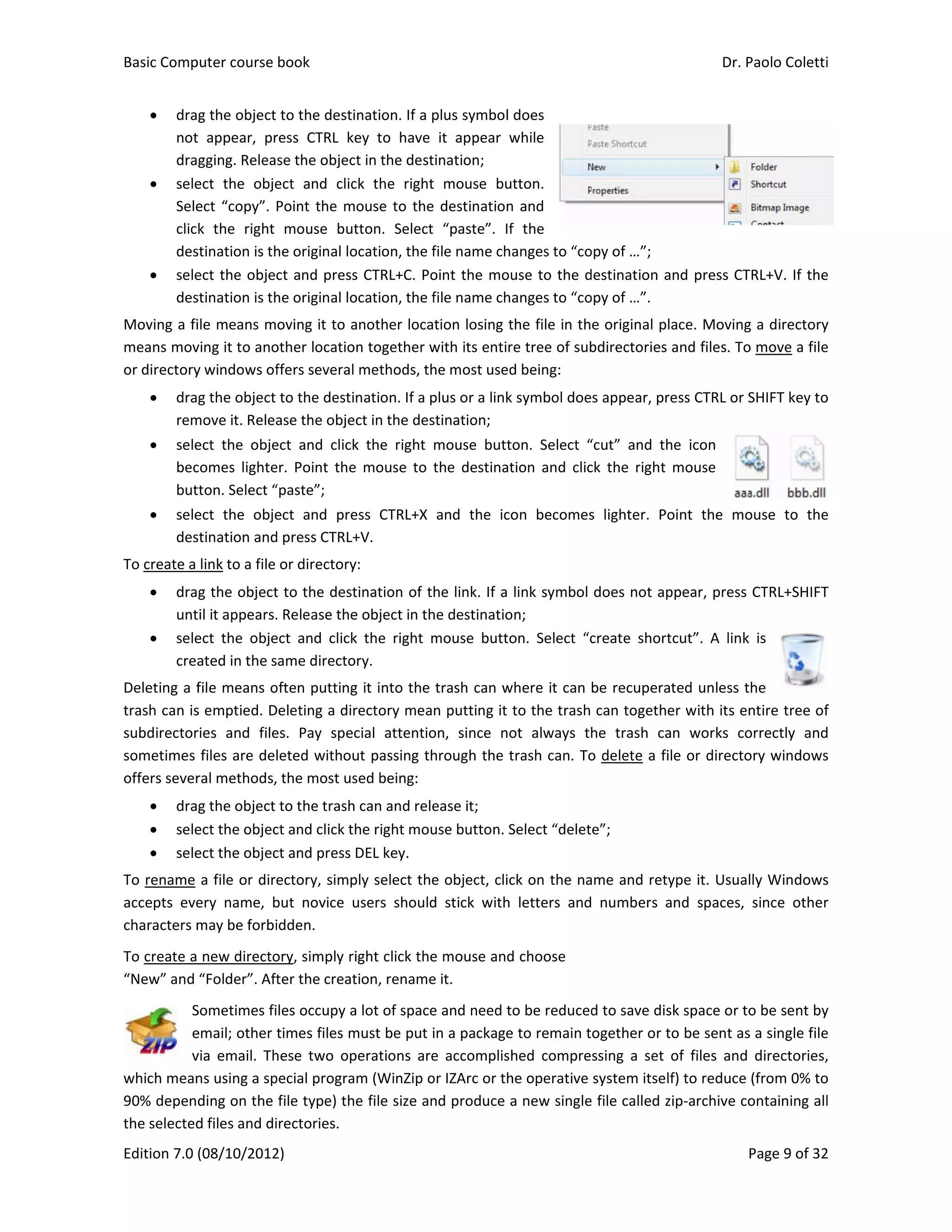 Basic Comp
Edition 7.0 
 dra
not
dra
 sele
Sele
clic
des
 sele
des
Moving a fi
means mov
or directory
 dra
rem
 sele
bec
but
 sele
des
To create a 
 dra
unt
 sele
crea
Deleting a f
trash can is
subdirector
sometimes 
offers sever
 dra
 sele
 sele
To rename 
accepts  eve
characters m
To create a 
“New” and 
S
e
v
which mean
90% depen
the selected
puter course 
(08/10/2012
g the object
t  appear,  pr
gging. Relea
ect  the  obje
ect “copy”. 
k  the  right 
stination is th
ect the obje
stination is th
ile means m
ving it to ano
y windows of
g the object 
move it. Relea
ect  the  obje
comes  lighte
tton. Select “
ect  the  obje
stination and
link to a file 
g the object
til it appears.
ect  the  obje
ated in the s
file means o
s emptied. D
ries  and  file
files are del
ral methods,
g the object 
ect the objec
ect the objec
a file or dir
ery  name,  b
may be forbi
new directo
“Folder”. Aft
Sometimes fi
email; other 
via  email.  Th
ns using a sp
ding on the 
d files and di
book 
2) 
 to the desti
ress  CTRL  ke
se the objec
ect  and  clic
Point the m
mouse  but
he original lo
ct and press
he original lo
oving it to a
other locatio
ffers several 
to the desti
ase the obje
ect  and  click
er.  Point  the
“paste”; 
ect  and  pre
d press CTRL+
or directory
t to the dest
. Release the
ect  and  click
same directo
often putting
Deleting a dir
es.  Pay  spec
leted withou
 the most us
to the trash
ct and click th
ct and press 
ectory, simp
but  novice  u
idden. 
ory, simply ri
ter the creat
les occupy a
times files m
hese  two  op
pecial progra
file type) th
irectories.  
nation. If a p
ey  to  have 
ct in the dest
ck  the  right
ouse to the
tton.  Select 
ocation, the f
s CTRL+C. Po
ocation, the f
another loca
n together w
methods, th
nation. If a p
ct in the des
k  the  right 
e  mouse  to  t
ess  CTRL+X
+V. 
y: 
tination of th
e object in th
k  the  right  m
ory. 
g it into the 
rectory mea
cial  attentio
ut passing th
sed being: 
 can and rele
he right mou
DEL key. 
ply select the
users  should
ight click the
tion, rename
a lot of space
must be put i
perations  are
m (WinZip o
e file size an
plus symbol
it  appear  w
ination;  
  mouse  bu
 destination
“paste”.  If
file name cha
oint the mou
file name cha
tion losing t
with its entir
he most used
plus or a link 
stination; 
mouse  butt
the  destinat
and  the  ico
he link. If a 
he destinatio
mouse  butto
trash can w
n putting it t
on,  since  no
hrough the t
ease it; 
use button. S
e object, clic
d  stick  with 
e mouse and
e it.   
e and need t
in a package
e  accomplish
or IZArc or th
nd produce a
does 
while 
tton. 
n and 
f  the 
anges to “co
use to the d
anges to “co
the file in th
re tree of sub
d being: 
symbol doe
on.  Select  “
tion  and  clic
on  becomes
link symbol 
n; 
on.  Select  “c
where it can 
to the trash 
ot  always  th
trash can. To
Select “delet
ck on the na
letters  and
d choose 
o be reduced
e to remain t
hed  compre
he operative 
a new single
opy of …”; 
destination a
opy of …”. 
e original pl
bdirectories 
s appear, pr
“cut”  and  th
ck  the  right 
s  lighter.  Po
does not ap
create  short
be recupera
can togethe
he  trash  ca
o delete a fi
e”; 
ame and rety
  numbers  a
d to save dis
ogether or t
ssing  a  set 
system itsel
e file called z
Dr. P
and press CT
ace. Moving
and files. To
ess CTRL or S
he  icon 
mouse 
oint  the  mo
ppear, press 
tcut”.  A  link
ted unless t
er with its e
an  works  co
le or directo
ype it. Usua
and  spaces, 
 
sk space or to
to be sent as
of  files  and 
f) to reduce 
zip‐archive co
Paolo Coletti
Page 9 of 32
TRL+V. If the
g a directory
o move a file
SHIFT key to
ouse  to  the
CTRL+SHIFT
k  is 
the 
ntire tree of
orrectly  and
ory windows
lly Windows
since  other
o be sent by
s a single file
directories,
(from 0% to
ontaining all
i 
2 
e 
y 
e 
o 
e 
T 
f 
d 
s 
s 
r 
y 
e 
, 
o 
l 
 