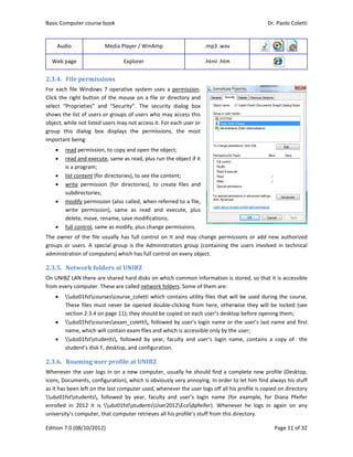 Basic Comp
Edition 7.0 
Audio 
Web pag
2.3.4. Fil
For each fil
Click the rig
select  “Pro
shows the l
object, whil
group  this 
important b
 rea
 rea
is a 
 list 
 writ
sub
 mo
writ
dele
 full 
The owner 
groups or  u
administrat
2.3.5. Ne
On UNIBZ L
from every 
 u
The
sect
 u
nam
 u
stud
2.3.6. Ro
Whenever t
icons, Docu
as it has bee
ubz01fst
enrolled  in 
university’s
puter course 
(08/10/2012
ge 
e	permiss
le Windows 
ght button o
oprieties”  an
list of users 
le not listed 
dialog  box
being: 
d permission
d and execu
program; 
content (for
te  permissio
bdirectories; 
dify permiss
te  permissio
ete, move, re
control, sam
of the file u
users. A spe
tion of comp
etwork	fold
LAN there ar
computer. T
bz01fstcour
ese files mus
tion 2.3.4 on
bz01fstcour
me, which wi
bz01fststud
dent’s disk F
oaming	use
the user log
uments, conf
en left on th
students,  f
2012  it  is 
 computer, t
book 
2) 
Media Play
Exp
ions	
7 operative
of the mous
nd  “Security
or groups of
users may n
x  displays  t
n, to copy an
te, same as 
r directories)
on  (for  direc
sion (also cal
on),  same  a
ename, save
me as modify
usually has f
ecial group  is
uters) which
ders	at	UN
e shared ha
These are cal
rsescourse_
st never be 
n page 11); th
rsesexam_c
ill contain ex
dents,  follow
F, desktop, an
er	profile	a
gs in on a ne
figuration), w
e last compu
followed  by 
ubz01fsts
that compute
er / WinAmp
plorer 
e system use
se on a file o
y”.  The  secu
f users who 
ot access it. 
the  permiss
nd open the o
read, plus ru
, to see the c
ctories),  to 
lled, when re
as  read  and
e modificatio
y, plus chang
full control 
s the Admin
h has full con
IBZ	
rd disks on w
led network
_coletti whic
opened dou
hey should b
coletti, follo
xam files and
wed  by  yea
nd configura
at	UNIBZ	
ew compute
which is obvi
uter used, w
year,  facult
studentsUs
er retrieves 
p 
es a permiss
or directory 
urity  dialog 
may access 
For each use
sions,  the  m
object; 
un the object
content; 
create  files 
eferred to a 
d  execute, 
ons; 
e permission
on it and m
nistrators gro
ntrol on every
which comm
k folders. Som
ch contains u
uble‐clicking 
be copied on
owed by use
d which is acc
r,  faculty  an
tion.  
er, usually he
ously very a
henever the
ty  and  user
er2012Eco
all his profile
.mp3 .
.html .
sion. 
and 
box 
this 
er or 
most 
t if it 
and 
file, 
plus 
ns. 
may change p
oup (contain
y object. 
mon informat
me of them a
utility files t
from here, 
 each user’s 
r’s login nam
cessible only
nd  user’s  lo
e should find
nnoying. In o
 user logs of
r’s  login  nam
dpfeifer).  W
e’s stuff from
.wav 
.htm 
permissions 
ning the use
tion is stored
are: 
hat will be 
otherwise t
desktop bef
me or the us
y by the user
gin  name,  c
d a complet
order to let 
ff all his profi
me  (for  exa
Whenever  he
m this directo
Dr. P
P
 
 
or add new
ers  involved 
d, so that it 
used during 
they will be 
fore opening
ser’s last nam
r; 
contains  a  c
te new profi
him find alw
ile is copied 
mple,  for  D
e  logs  in  ag
ory. 
Paolo Coletti
age 11 of 32
w authorized
in technical
is accessible
the course.
locked (see
g them; 
me and first
opy  of    the
le (Desktop,
ways his stuff
on directory
Diana  Pfeifer
gain  on  any
i 
2 
d 
l 
e 
. 
e 
t 
e 
, 
f 
y 
r 
y 
 