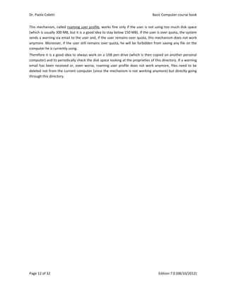 Dr. Paolo Coletti    Basic Computer course book  
Page 12 of 32    Edition 7.0 (08/10/2012)  
This mechanism, called roaming user profile, works fine only if the user is not using too much disk space 
(which is usually 300 MB, but it is a good idea to stay below 150 MB). If the user is over quota, the system 
sends a warning via email to the user and, if the user remains over quota, this mechanism does not work 
anymore. Moreover, if the user still remains over quota, he will be forbidden from saving any file on the 
computer he is currently using. 
Therefore it is a good idea to always work on a USB pen drive (which is then copied on another personal 
computer) and to periodically check the disk space looking at the proprieties of this directory. If a warning 
email has been received or, even worse, roaming user profile does not work anymore, files need to be 
deleted not from the current computer (since the mechanism is not working anymore) but directly going 
through this directory. 
 
 