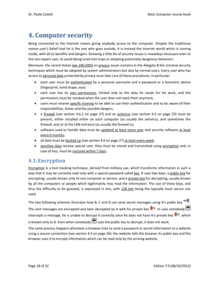 Dr. Paolo Co
Page 18 of 3
4. Com
Being  conn
novice user
inside, with
the non‐exp
Moreover, t
techniques 
access to pe
 eac
(fin
 eac
per
 use
resp
 a fi
pre
fire
 soft
eve
 all d
 sen
case
4.1.Enc
Encryption 
way that it 
encrypting, 
by all the c
thus the di
used. 
The two fol
The sent m
intercepts a
is known on
The same p
using a secu
browser use
oletti 
32 
mputer
ected  to  the
r’s belief tha
 all its benef
pert user, to 
the recent It
which must 
ersonal data 
ch user must
gerprint, han
ch  user  has 
rmissions mu
ers must rece
ponsibilities,
rewall  (see 
sent,  either 
wall, are) or
tware used t
ery 6 months
data must be
sitive data r
e of loss, mu
cryption
is a text ma
may be corr
usually know
computers o
fficulty to b
llowing sche
essages are 
a message, h
nly to A. Even
process happ
ure connecti
es it to encry
r	secur
e  Internet  m
at he is the o
fits and dang
avoid being 
talian law 19
be adopted
protected b
t be authent
nd shape, ey
its  own  pe
ust be revoke
eive specific 
, duties and t
section  4.6.
installed  ei
 at the LAN e
to handle da
s; 
e backed up 
receive spec
ust be restore
n	
sking techni
rectly read o
wn only to o
r people wh
e guessed, i
emas illustrat
encrypted a
he is unable t
n when some
ens whenev
on (see sect
ypt informat
rity	
means  giving
one who goe
gers. Knowin
lured into tr
96/2003 on p
 by system a
by privacy mu
ticated by a
ye); 
ermissions,  l
ed when the 
training to b
the possible 
1 on  page  2
ither  on  eac
entrance (as 
ata must be
(see section 
ial care: the
ed within 7 d
que, derived
nly with a sp
one compute
hich legitima
is expressed
tes how B, C
and later dec
to decrypt it
ebody   us
er a browser
tion 4.5 on p
ion which ca
g  anybody  a
es outside, i
g a little bit 
raps or adop
privacy issue
administrato
ust take care
 personal us
imited  only 
user does n
be able to us
dangers; 
27) and an  a
ch  computer
usually the f
 updated at
4.6 on page
ey must be s
days. 
d from milita
pecial passw
er or person,
tely may rea
 in bits, wit
C and D can 
crypted by A
t correctly sin
ses the publi
r tries to sen
page 26): the
an be read on
ccess  to  the
it is instead
of security is
pting potentia
s contains in
ors but also b
e of these pro
sername and
to  the  dat
ot need them
se their auth
antivirus  (se
r  (as  usually
firewall is);
 least every 
e 27) at least 
stored and tr
ary use, whic
word called ke
 and a privat
ad the infor
h 128 bits b
send secret 
A with his pri
nce he does 
ic key to dec
nd a passwor
e website tel
nly by the ar
Basic
E
e  computer.
the Internet
ssues is now
ally dangero
n the Allegato
by normal us
ocedures, in 
d a passwor
a  he  needs 
m anymore; 
hentication a
e  section 4.
y  the  antivir
year and se
every week;
ransmitted u
ch transform
ey. It uses tw
te key for de
mation. The
being the ty
messages u
vate key 
not have A’
crypt, it does
rd or secret i
ls the brows
riving websit
c Computer 
Edition 7.0 (0
  Despite  the
t world whic
adays neces
us behaviors
o B the mini
sers. Every u
particular: 
rd or a biom
for  his  wo
and to be aw
.3 on page  2
rus,  and  som
ecurity softw
; 
using encryp
ms informatio
wo keys, a p
ecrypting, us
e size of thes
pically most
sing A’s pub
. In case so
s private key
s not work. 
nformation t
ser its public 
te.  
course book
08/10/2012)
e  traditional
ch is coming
sary even to
s. 
mal security
ser who has
metric device
ork,  and  the
ware of their
23)  must be
metimes  the
ware at least
ption and, in
on in such a
ublic key for
sually known
se keys, and
t secure size
blic key  .
omebody 
y  , which
to a website
key and the
k  
)  
l 
g 
o 
y 
s 
e 
e 
r 
e 
e 
t 
n 
a 
r 
n 
d 
e 
. 
 
h 
e 
e 
 