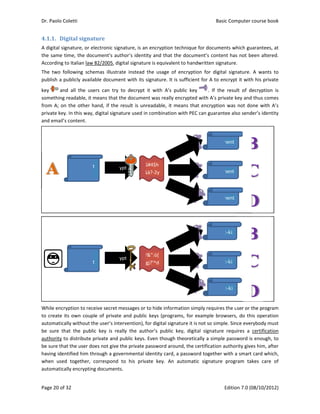 Dr. Paolo Co
Page 20 of 3
4.1.1. Dig
A digital sig
the same ti
According t
The  two  fo
publish a p
key   and
something 
from A; on 
private key.
and email’s
While encry
to create it
automatica
be  sure  tha
authority to
be sure that
having iden
when  used
automatica
oletti 
32 
gital	signa
gnature, or e
ime, the doc
o Italian law
ollowing  sche
ublicly availa
d  all  the  us
readable, it 
the other h
. In this way,
 content. 
yption to rec
ts own coup
lly without t
at  the  publ
o distribute 
t the user do
ntified him th
d  together, 
lly encryptin
document
false 
document
ature	
electronic sig
cument’s au
w 82/2005, di
emas  illustra
able docume
ers  can  try 
means that t
hand, if the 
, digital signa
ceive secret m
ple of private
he user’s int
ic  key  is  re
private and 
oes not give 
hrough a gov
correspond 
ng document
t  encr
t 
encr
gnature, is an
thor’s ident
gital signatu
ate  instead 
ent with its 
to  decrypt 
the docume
result is un
ature used in
messages or 
e and public
tervention), f
ally  the  aut
public keys. 
the private p
vernmental i
to  his  priv
ts.  
rypt 
G
&
rypt 
Y
f
n encryption
ity and that
re is equival
the  usage  o
signature. It
it  with  A’s 
nt was really
readable, it 
n combinatio
to hide info
c keys (prog
for digital sig
thor’s  public
Even thoug
password ar
identity card
vate  key.  An
G#4$h
&à?‐2y 
Y&”:ò[
fgj?’^d 
n technique f
the docume
ent to handw
of  encryptio
t is sufficient
public  key 
y encrypted 
means that
on with PEC
rmation sim
rams, for ex
gnature it is n
c  key,  digita
gh theoretica
ound, the ce
d, a passwor
n  automatic
decrypt
decrypt
Basic
E
for documen
ent’s conten
written signa
on  for  digita
t for A to en
.  If  the 
with A’s priv
t encryption 
can guarante
ply requires 
xample brow
not so simpl
al  signature 
ally a simple 
ertification a
d together w
c  signature 
docum
docum
docum
2?=zx
2?=zx
2?=zx
c Computer 
Edition 7.0 (0
nts which gu
nt has not be
ature. 
l  signature. 
ncrypt it with
result  of  d
vate key and
was not do
ee also send
the user or t
wsers, do th
e. Since ever
requires  a 
password is
uthority give
with a smart 
program  ta
ment 
ment 
ment 
:-ki
:-ki
x:-ki
course book
08/10/2012)
uarantees, at
een altered.
A  wants  to
h his private
ecryption  is
 thus comes
one with A’s
der’s identity
 
 
the program
is operation
rybody must
certification
s enough, to
es him, after
card which,
kes  care  of
k  
)  
t 
. 
o 
e 
s 
s 
s 
y 
m 
n 
t 
n 
o 
r 
, 
f 
 