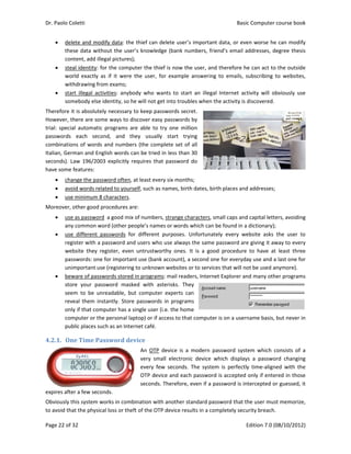 Dr. Paolo Co
Page 22 of 3
 dele
the
con
 stea
wor
wit
 star
som
Therefore it
However, th
trial:  specia
passwords 
combinatio
Italian, Germ
seconds). L
have some 
 cha
 avo
 use
Moreover, o
 use
any
 use
reg
web
pas
uni
 bew
stor
see
reve
only
com
pub
4.2.1. On
expires afte
Obviously t
to avoid tha
oletti 
32 
ete and mod
se data with
ntent, add ille
al identity: f
rld  exactly  a
hdrawing fro
rt  illegal  act
mebody else 
t is absolute
here are som
al  automatic
each  seco
ns of words
man and Eng
aw 196/200
features: 
ange the pass
oid words rel
e minimum 8
other good p
e as password
y common w
e  different  p
ister with a 
bsite  they  r
sswords: one
mportant us
ware of passw
re  your  pas
m  to  be  un
eal them  ins
y if that com
mputer or th
blic places su
ne	Time	Pa
er a few seco
his system w
at the physic
dify data: th
hout the use
egal pictures
or the comp
as  if  it  were
om exams; 
tivities:  anyb
identity, so 
ely necessary
me ways to d
c  programs  a
ond,  and  t
 and numbe
glish words 
03  explicitly 
sword often,
ated to your
8 characters. 
procedures a
d  a good mix
ord (other p
passwords  fo
password an
egister,  eve
e for importa
se (registerin
words stored
ssword  mas
nreadable,  b
stantly. Stor
mputer has a 
e personal la
uch as an Inte
assword	de
onds. 
works in com
cal loss or the
e thief can d
er’s knowled
s); 
puter the thi
e  the  user,  f
body  who  w
he will not g
y to keep pa
discover eas
are  able  to 
they  usually
ers (the com
can be tried
requires tha
, at least eve
rself, such as
are: 
x of number
eople’s nam
or  different 
nd users who
n  untrustwo
ant use (bank
g to unknow
d in program
ked  with  as
but  compute
re password
single user 
aptop) or if a
ernet café. 
evice	
An  OTP
very  sm
every  fe
OTP dev
seconds
mbination wit
eft of the OT
delete user’s
dge (bank nu
ef is now th
for  example
wants  to  star
et into troub
sswords sec
y passwords
try  one  mill
y  start  try
mplete set of
 in less than
at password 
ery six month
s names, birt
rs, strange ch
es or words 
purposes. 
o use always
orthy  ones. 
k account), a
wn websites o
ms: mail read
sterisks.  The
er  experts  ca
s in program
(i.e. the hom
access to tha
device  is  a 
mall  electron
ew  seconds. 
vice and eac
. Therefore, 
th another st
TP device res
s important 
umbers, frie
he user, and 
  answering 
rt  an  illegal 
bles when th
ret. 
s by 
lion 
ying 
f all 
n 30 
do 
hs; 
th dates, birt
haracters, sm
which can b
Unfortunate
s the same p
It  is  a  good
a second one
or to service
ders, Internet
ey 
an 
ms 
me 
at computer 
modern  pa
ic  device  w
The  system
h password 
even if a pa
tandard pass
ults in a com
Basic
E
data, or eve
nd’s email a
therefore h
to  emails,  s
Internet  act
he activity is d
th places and
mall caps and
be found in a
ely  every  we
password are
d  procedure 
e for everyda
es that will no
t Explorer an
is on a usern
ssword  syst
hich  display
m  is  perfectly
is accepted 
assword is in
sword that t
mpletely secu
c Computer 
Edition 7.0 (0
en worse he
addresses, de
e can act to 
subscribing  t
tivity  will  ob
discovered. 
d addresses; 
d capital lette
 dictionary); 
ebsite  asks 
e giving it aw
to  have  at 
ay use and a
ot be used a
nd many oth
name basis, 
em  which  c
ys  a  passwo
y  time‐align
only if ente
tercepted o
he user mus
urity breach. 
course book
08/10/2012)
e can modify
egree thesis
the outside
to  websites,
bviously  use
ers, avoiding
the  user  to
way to every
least  three
 last one for
nymore). 
er programs
but never in
consists  of  a
rd  changing
ed  with  the
red in those
r guessed, it
st memorize,
k  
)  
y 
s 
e 
, 
e 
 
g 
o 
y 
e 
r 
s 
n 
a 
g 
e 
e 
t 
, 
 